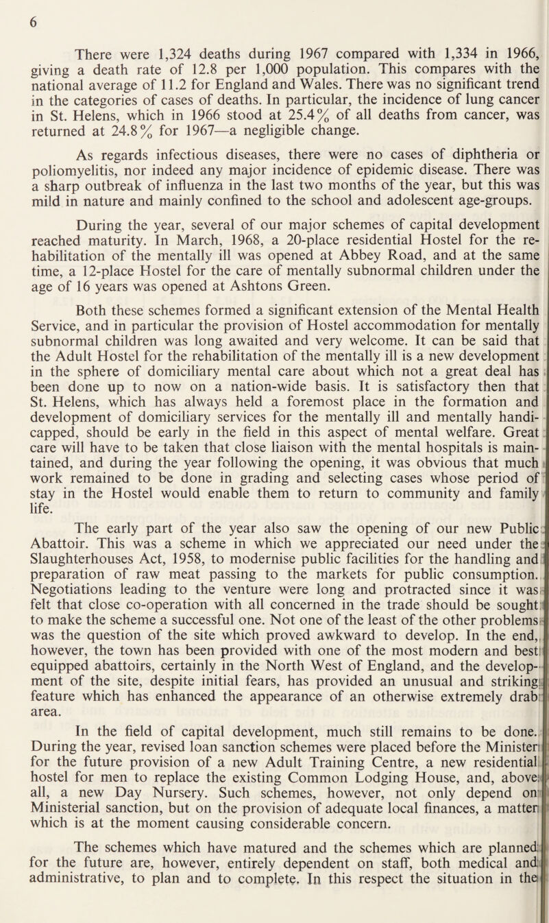There were 1,324 deaths during 1967 compared with 1,334 in 1966, giving a death rate of 12.8 per 1,000 population. This compares with the national average of 11.2 for England and Wales. There was no significant trend in the categories of cases of deaths. In particular, the incidence of lung cancer in St. Helens, which in 1966 stood at 25.4% of all deaths from cancer, was returned at 24.8% for 1967—a negligible change. As regards infectious diseases, there were no cases of diphtheria or poliomyelitis, nor indeed any major incidence of epidemic disease. There was a sharp outbreak of influenza in the last two months of the year, but this was mild in nature and mainly confined to the school and adolescent age-groups. During the year, several of our major schemes of capital development reached maturity. In March, 1968, a 20-place residential Hostel for the re¬ habilitation of the mentally ill was opened at Abbey Road, and at the same time, a 12-place Hostel for the care of mentally subnormal children under the age of 16 years was opened at Ashtons Green. Both these schemes formed a significant extension of the Mental Health Service, and in particular the provision of Hostel accommodation for mentally subnormal children was long awaited and very welcome. It can be said that the Adult Hostel for the rehabilitation of the mentally ill is a new development in the sphere of domiciliary mental care about which not a great deal has been done up to now on a nation-wide basis. It is satisfactory then that St. Helens, which has always held a foremost place in the formation and development of domiciliary services for the mentally ill and mentally handi¬ capped, should be early in the field in this aspect of mental welfare. Great care will have to be taken that close liaison with the mental hospitals is main¬ tained, and during the year following the opening, it was obvious that much work remained to be done in grading and selecting cases whose period of' stay in the Hostel would enable them to return to community and family life. The early part of the year also saw the opening of our new Public- Abattoir. This was a scheme in which we appreciated our need under the t Slaughterhouses Act, 1958, to modernise public facilities for the handling and preparation of raw meat passing to the markets for public consumption. Negotiations leading to the venture were long and protracted since it wasir felt that close co-operation with all concerned in the trade should be soughtn to make the scheme a successful one. Not one of the least of the other problemsi- was the question of the site which proved awkward to develop. In the end,, however, the town has been provided with one of the most modern and best! equipped abattoirs, certainly in the North West of England, and the develop¬ ment of the site, despite initial fears, has provided an unusual and strikingk feature which has enhanced the appearance of an otherwise extremely drabr area. In the field of capital development, much still remains to be done. During the year, revised loan sanction schemes were placed before the Minister! for the future provision of a new Adult Training Centre, a new residential hostel for men to replace the existing Common Lodging House, and, above: all, a new Day Nursery. Such schemes, however, not only depend on- Ministerial sanction, but on the provision of adequate local finances, a matten which is at the moment causing considerable concern. The schemes which have matured and the schemes which are planned for the future are, however, entirely dependent on staff, both medical and administrative, to plan and to complete, In this respect the situation in the