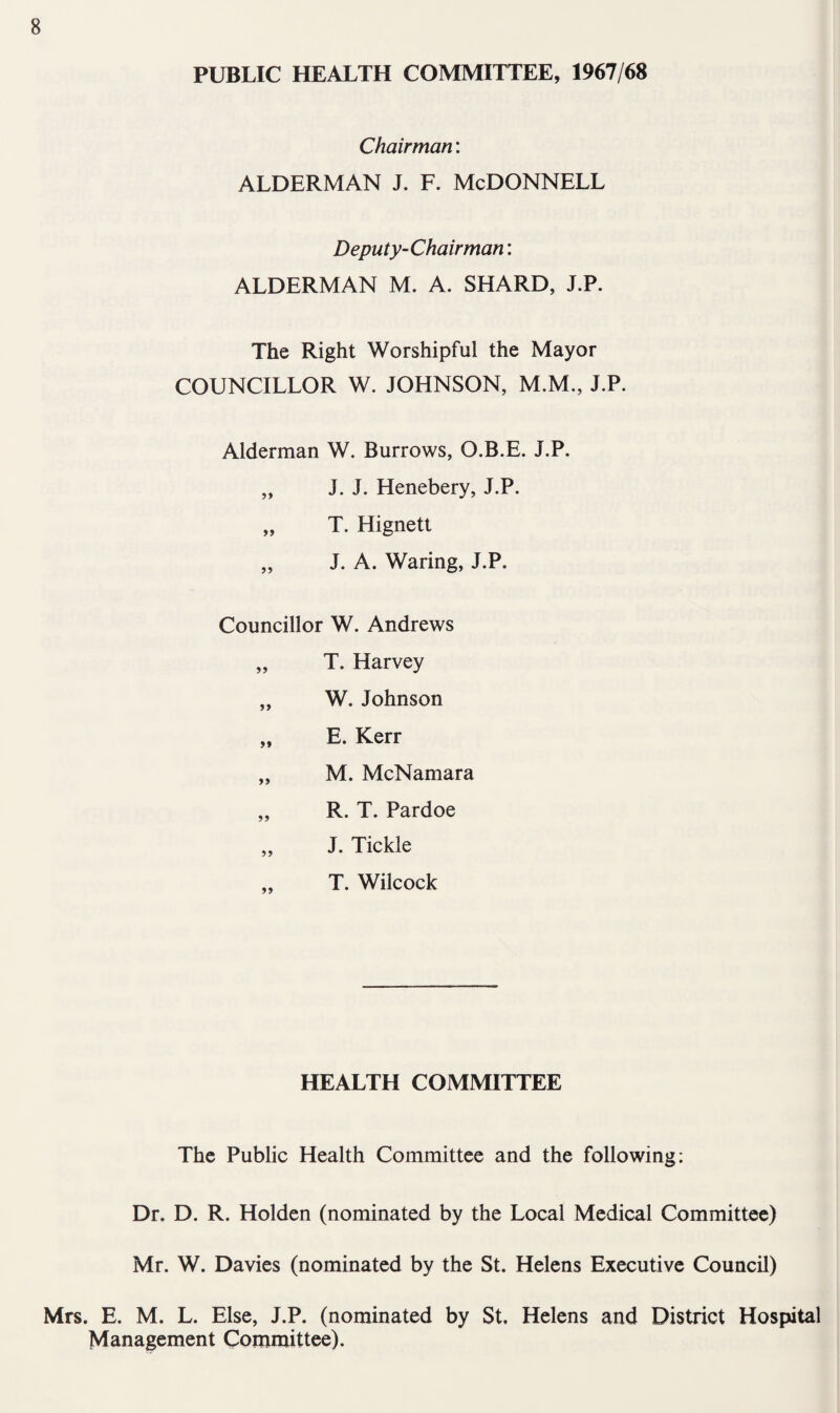 PUBLIC HEALTH COMMITTEE, 1967/68 Chairman: ALDERMAN J. F. McDONNELL Deputy-Chairman: ALDERMAN M. A. SHARD, J.P. The Right Worshipful the Mayor COUNCILLOR W. JOHNSON, M.M., J.P. Alderman W. Burrows, O.B.E. J.P. „ J. J. Henebery, J.P. „ T. Hignett „ J. A. Waring, J.P. Councillor W. Andrews „ T. Harvey „ W. Johnson „ E. Kerr „ M. McNamara „ R. T. Pardoe „ J. Tickle T. Wilcock HEALTH COMMITTEE The Public Health Committee and the following; Dr. D. R. Holden (nominated by the Local Medical Committee) Mr. W. Davies (nominated by the St. Helens Executive Council) Mrs. E. M. L. Else, J.P. (nominated by St. Helens and District Hospital Management Committee).