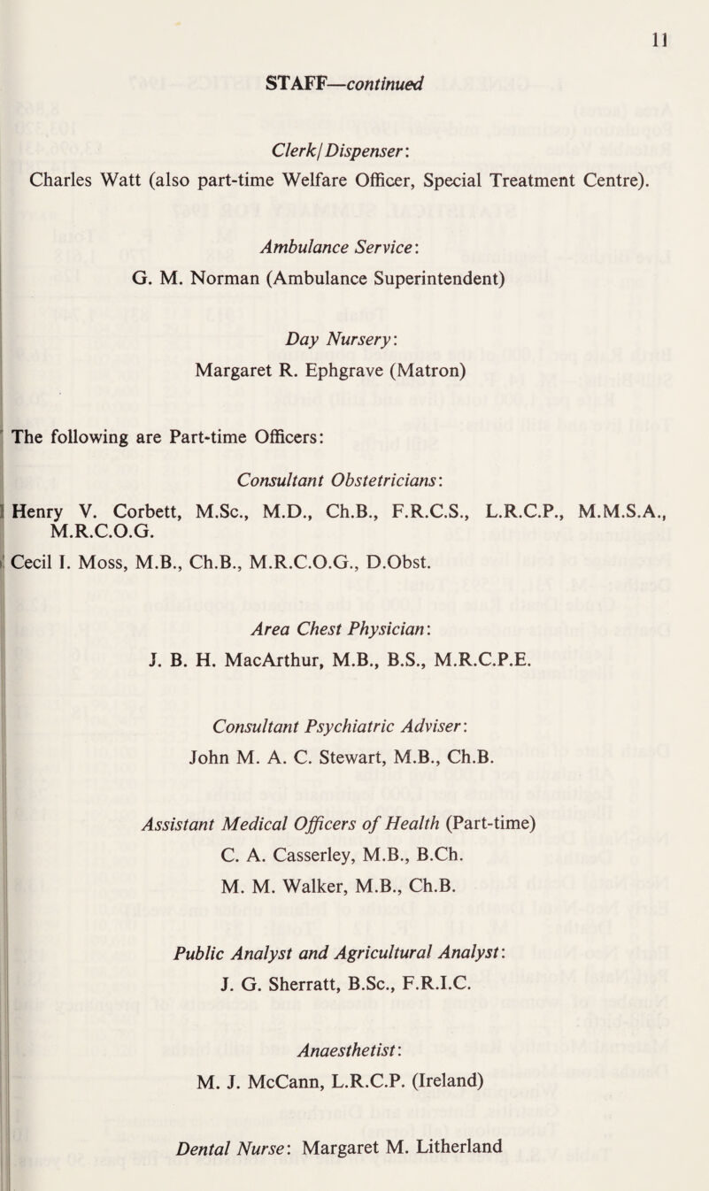 ST AFV—continued Clerk! Dispenser: Charles Watt (also part-time Welfare Officer, Special Treatment Centre). Ambulance Service: G. M. Norman (Ambulance Superintendent) Day Nursery: Margaret R. Ephgrave (Matron) ' The following are Part-time Officers: Consultant Obstetricians: 1 Henry V. Corbett, M.Sc., M.D., Ch.B., F.R.C.S., L.R.C.P., M.M.S.A., M.R.C.O.G. il Cecil I. Moss, M.B., Ch.B., M.R.C.O.G., D.Obst. Area Chest Physician: J. B. H. MacArthur, M.B., B.S., M.R.C.P.E. Consultant Psychiatric Adviser: John M. A. C. Stewart, M.B., Ch.B. Assistant Medical Officers of Health (Part-time) C. A. Casserley, M.B., B.Ch. M. M. Walker, M.B., Ch.B. Public Analyst and Agricultural Analyst: J. G. Sherratt, B.Sc., F.R.I.C. Anaesthetist: M. J. McCann, L.R.C.P. (Ireland) Dental Nurse: Margaret M. Litherland