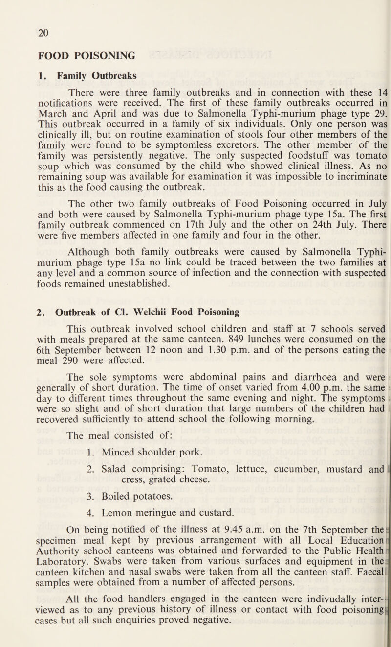 FOOD POISONING 1. Family Outbreaks There were three family outbreaks and in connection with these 14 notifications were received. The first of these family outbreaks occurred in March and April and was due to Salmonella Typhi-murium phage type 29. This outbreak occurred in a family of six individuals. Only one person was clinically ill, but on routine examination of stools four other members of the family were found to be symptomless excretors. The other member of the family was persistently negative. The only suspected foodstuff was tomato soup which was consumed by the child who showed clinical illness. As no remaining soup was available for examination it was impossible to incriminate this as the food causing the outbreak. The other two family outbreaks of Food Poisoning occurred in July and both were caused by Salmonella Typhi-murium phage type 15a. The first family outbreak commenced on 17th July and the other on 24th July. There were five members affected in one family and four in the other. Although both family outbreaks were caused by Salmonella Typhi- murium phage type 15a no link could be traced between the two families at any level and a common source of infection and the connection with suspected foods remained unestablished. 2. Outbreak of Cl. Welchii Food Poisoning This outbreak involved school children and staff at 7 schools served with meals prepared at the same canteen. 849 lunches were consumed on the 6th September between 12 noon and 1.30 p.m. and of the persons eating the meal 290 were affected. The sole symptoms were abdominal pains and diarrhoea and were generally of short duration. The time of onset varied from 4.00 p.m. the same day to different times throughout the same evening and night. The symptoms were so slight and of short duration that large numbers of the children had recovered sufficiently to attend school the following morning. The meal consisted of: 1. Minced shoulder pork. 2. Salad comprising: Tomato, lettuce, cucumber, mustard and i cress, grated cheese. 3. Boiled potatoes. 4. Lemon meringue and custard. On being notified of the illness at 9.45 a.m. on the 7th September thei: specimen meal kept by previous arrangement with all Local Education r Authority school canteens was obtained and forwarded to the Public Health tl Laboratory. Swabs were taken from various surfaces and equipment in thei; canteen kitchen and nasal swabs were taken from all the canteen staff. Faecal I samples were obtained from a number of affected persons. All the food handlers engaged in the canteen were indivudally inter-- viewed as to any previous history of illness or contact with food poisoningj. cases but all such enquiries proved negative. |