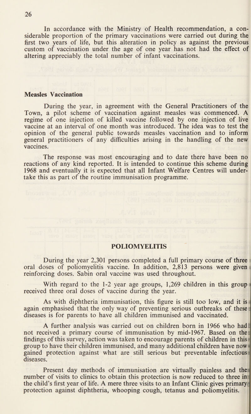 In accordance with the Ministry of Health recommendation, a con¬ siderable proportion of the primary vaccinations were carried out during the first two years of life, but this alteration in policy as against the previous custom of vaccination under the age of one year has not had the effect of altering appreciably the total number of infant vaccinations. Measles Vaccination During the year, in agreement with the General Practitioners of the Town, a pilot scheme of vaccination against measles was commenced. A regime of one injection of killed vaccine followed by one injection of live vaccine at an interval of one month was introduced. The idea was to test the opinion of the general public towards measles vaccination and to inform general practitioners of any difficulties arising in the handling of the new vaccines. The response was most encouraging and to date there have been no reactions of any kind reported. It is intended to continue this scheme during 1968 and eventually it is expected that all Infant Welfare Centres will under¬ take this as part of the routine immunisation programme. POLIOMYELITIS During the year 2,301 persons completed a full primary course of three oral doses of poliomyelitis vaccine. In addition, 2,813 persons were given < reinforcing doses. Sabin oral vaccine was used throughout. With regard to the 1-2 year age groups, 1,269 children in this group i received three oral doses of vaccine during the year. As with diphtheria immunisation, this figure is still too low, and it is is again emphasised that the only way of preventing serious outbreaks of these:; diseases is for parents to have all children immunised and vaccinated. A further analysis was carried out on children born in 1966 who hadi: not received a primary course of immunisation by mid-1967. Based on the:; findings of this survey, action was taken to encourage parents of children in thist* group to have their children immunised, and many additional children have noww gained protection against what are still serious but preventable infectious: diseases. Present day methods of immunisation are virtually painless and then number of visits to clinics to obtain this protection is now reduced to three in: the child’s first year of life. A mere three visits to an Infant Clinic gives primary^ protection against diphtheria, whooping cough, tetanus and poliomyelitis.