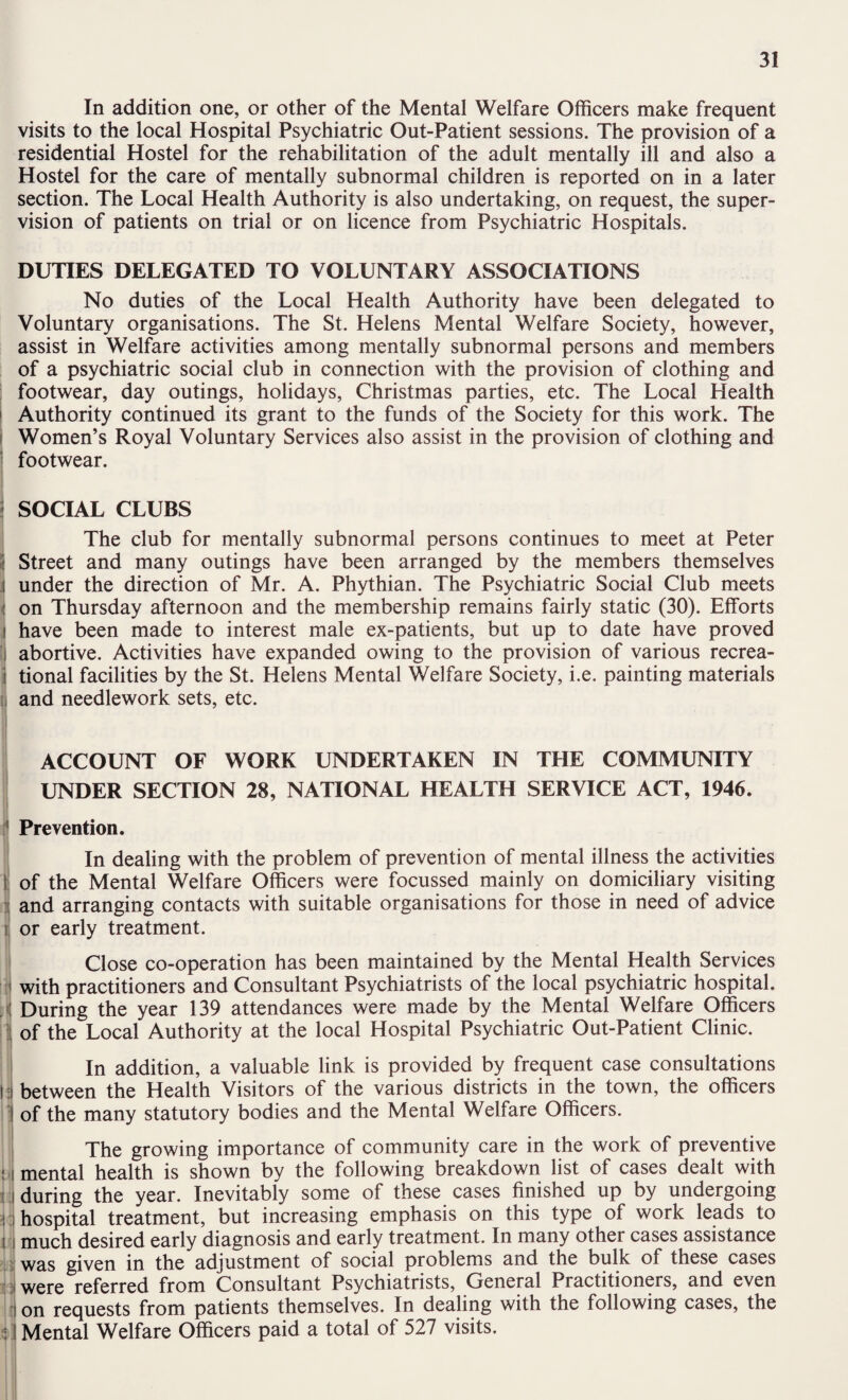 In addition one, or other of the Mental Welfare Officers make frequent visits to the local Hospital Psychiatric Out-Patient sessions. The provision of a residential Hostel for the rehabilitation of the adult mentally ill and also a Hostel for the care of mentally subnormal children is reported on in a later section. The Local Health Authority is also undertaking, on request, the super¬ vision of patients on trial or on licence from Psychiatric Hospitals. DUTIES DELEGATED TO VOLUNTARY ASSOCIATIONS No duties of the Local Health Authority have been delegated to Voluntary organisations. The St. Helens Mental Welfare Society, however, assist in Welfare activities among mentally subnormal persons and members of a psychiatric social club in connection with the provision of clothing and footwear, day outings, holidays, Christmas parties, etc. The Local Health I Authority continued its grant to the funds of the Society for this work. The i Women’s Royal Voluntary Services also assist in the provision of clothing and ' footwear. ' SOCIAL CLUBS The club for mentally subnormal persons continues to meet at Peter i Street and many outings have been arranged by the members themselves I under the direction of Mr. A. Phythian. The Psychiatric Social Club meets I on Thursday afternoon and the membership remains fairly static (30). Efforts ^ have been made to interest male ex-patients, but up to date have proved I abortive. Activities have expanded owing to the provision of various recrea- ! tional facilities by the St. Helens Mental Welfare Society, i.e. painting materials II and needlework sets, etc. ! I ACCOUNT OF WORK UNDERTAKEN IN THE COMMUNITY UNDER SECTION 28, NATIONAL HEALTH SERVICE ACT, 1946. Prevention, i t 1 it !<! ! 1 I I ' In dealing with the problem of prevention of mental illness the activities of the Mental Welfare Officers were focussed mainly on domiciliary visiting and arranging contacts with suitable organisations for those in need of advice or early treatment. Close co-operation has been maintained by the Mental Health Services with practitioners and Consultant Psychiatrists of the local psychiatric hospital. During the year 139 attendances were made by the Mental Welfare Officers of the Local Authority at the local Hospital Psychiatric Out-Patient Clinic. i In addition, a valuable link is provided by frequent case consultations I i between the Health Visitors of the various districts in the town, the officers of the many statutory bodies and the Mental Welfare Officers. L V- tii The growing importance of community care in the work of preventive mental health is shown by the following breakdown list of cases dealt with during the year. Inevitably some of these cases finished up by undergoing hospital treatment, but increasing emphasis on this type of work leads to much desired early diagnosis and early treatment. In many other cases assistance was given in the adjustment of social problems and the bulk of these cases were referred from Consultant Psychiatrists, General Practitioners, and even on requests from patients themselves. In dealing with the following cases, the Mental Welfare Officers paid a total of 527 visits.