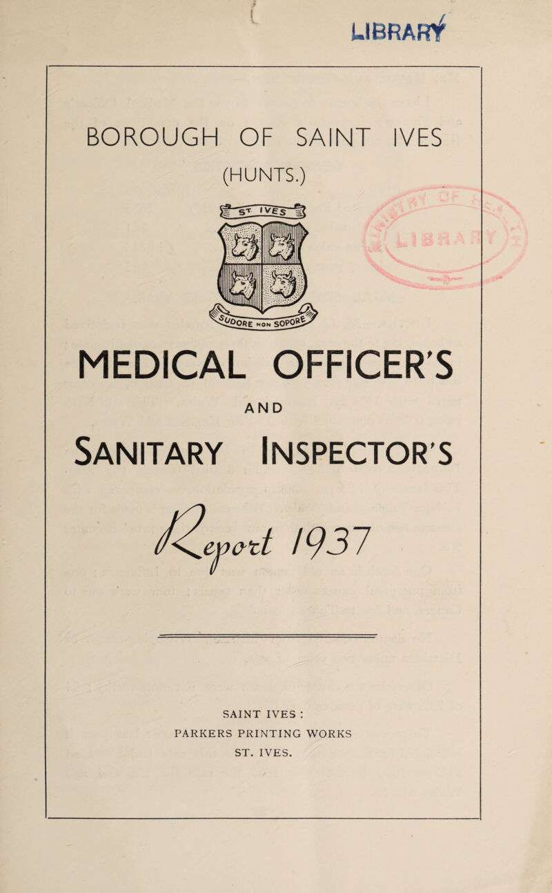 UBRARf BOROUGH OF SAINT IVES (HUNTS.) MEDICAL OFFICERS AND Sanitary Inspectors / 93 7 SAINT IVES : PARKERS PRINTING WORKS ST. IVES.