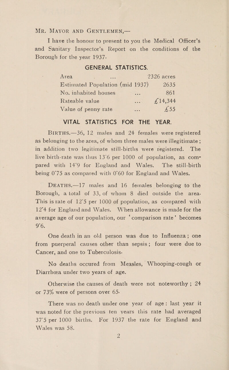Mr. Mayor and Gentlemen,— I have the honour to present to you the Medical Officer’s and Sanitary Inspector’s Report on the conditions of the Borough for the year 1937- GENERAL STATISTICS. Area ... 2326 acres Estimated Population (mid 1937) 2635 No. inhabited houses ... 861 Rateable value ... ^14,344 Value of penny rate ... £55 VITAL STATISTICS FOR THE YEAR. Births.—36, 12 males and 24 females were registered as belonging to the area, of whom three males were illegitimate ; in addition two legitimate still-births were registered. The live birth-rate was thus 13*6 per 1000 of population, as com¬ pared with 14'9 for England and Wales. The still-birth being 0’75 as compared with 0*60 for England and Wales. Deaths.—17 males and 16 females belonging to the Borough, a total of 33, of whom 8 died outside the area- This is rate of 12*5 per 1000 of population, as compared with 12*4 for England and Wales. When allowance is made for the average age of our population, our ‘ comparison rate ’ becomes 9*6. One death in an old person was due to Influenza ; one from puerperal causes other than sepsis ; four were due to Cancer, and one to Tuberculosis- No deaths occured from Measles, Whooping-cough or Diarrhoea under two years of age. Otherwise the causes of death were not noteworthy ; 24 or 73% were of persons over 65- There was no death under one year of age : last year it was noted for the previous ten years this rate had averaged 37*5 per 1000 births. For 1937 the rate for England and Wales was 58.