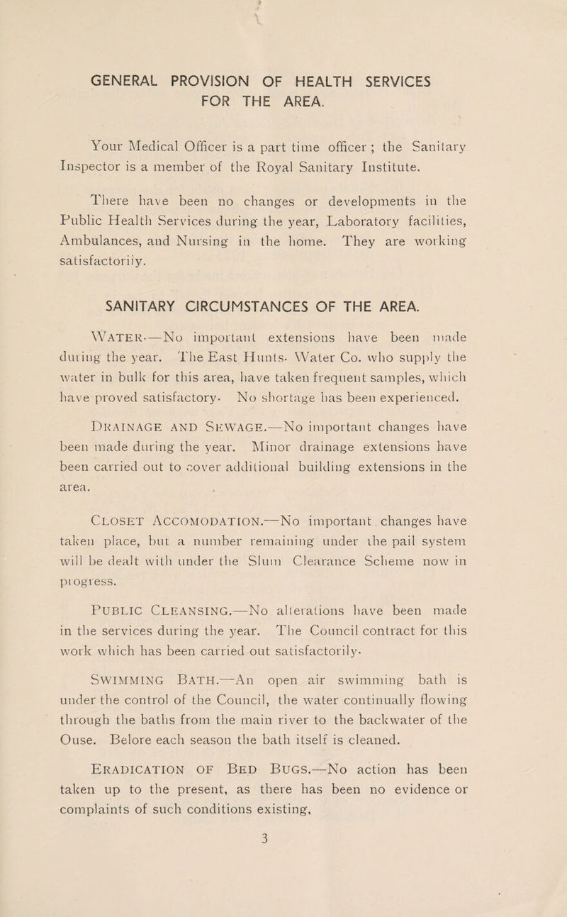 GENERAL PROVISION OF HEALTH SERVICES FOR THE AREA. Your Medical Officer is a part time officer ; the Sanitary Inspector is a member of the Royal Sanitary Institute. There have been no changes or developments in the Public Health Services during the year, Laboratory facilities, Ambulances, and Nursing in the home. They are working satisfactorily. SANITARY CIRCUMSTANCES OF THE AREA. Water—No important extensions have been made during the year. The East Hunts* Water Co. who supply the water in bulk for this area, have taken frequent samples, which have proved satisfactory* No shortage has been experienced. Drainage and Sewage.—No important changes have been made during the year. Minor drainage extensions have been carried out to cover additional building extensions in the area. Closet Accomodation.—No important changes have taken place, but a number remaining under the pail system will be dealt with under the Slum Clearance Scheme now in progress. Public Cleansing.—No alterations have been made in the services during the year. The Council contract for this work which has been carried out satisfactorily. SWIMMING Bath.-—-All open air swimming bath is under the control of the Council, the water continually flowing through the baths from the main river to the backwater of the Ouse. Belore each season the bath itself is cleaned. Eradication of Bed Bugs.—No action has been taken up to the present, as there has been no evidence or complaints of such conditions existing.