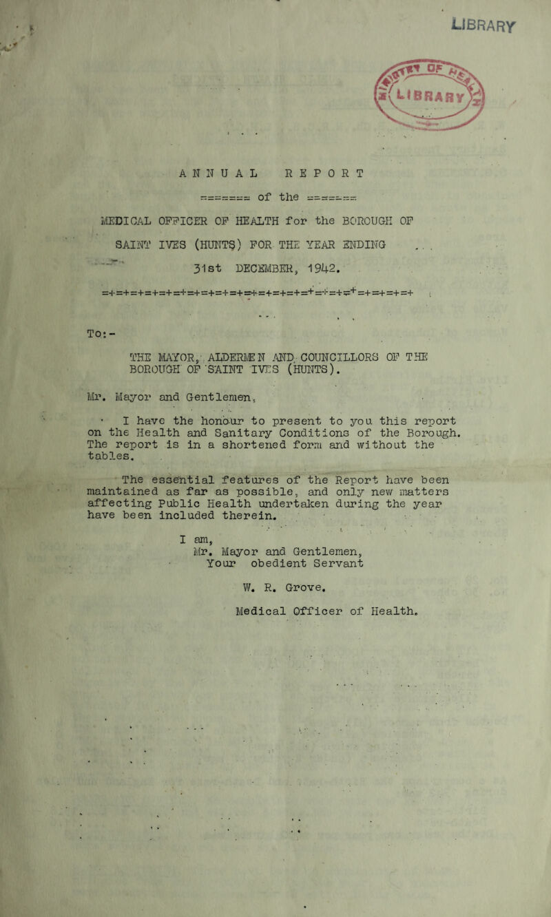 LIBRARY ANNUAL REPORT - = = = = =;=: of the — — — MEDICAL OFFICER OP HEALTH for the BOROUGH OP SAINT IVES (HUNTS) FOR THE YEAR ENDING 31st DECEMBER, 1942. =+=+=+ =+=+=+=+=+=+=+=+=+=+=+=+=*!:=+ =+=+=+=+ TO; - THE MAYOR, ALDERMEN AND COUNCILLORS OP THE BOROUGH OP‘SAINT IVES (HUNTS). Mr. Mayor and Gentlemen, ■ I have the honour to present to you this report on the Health and Sanitary Conditions of the Borough. The report is in a shortened form and without the tables. The essential features of the Report have been maintained as far as possible, and only new matters affecting Public Health undertaken during the year have been included therein. I am, Mr. Mayor and Gentlemen, Your obedient Servant W. R. Grove. Medical Officer of Health.