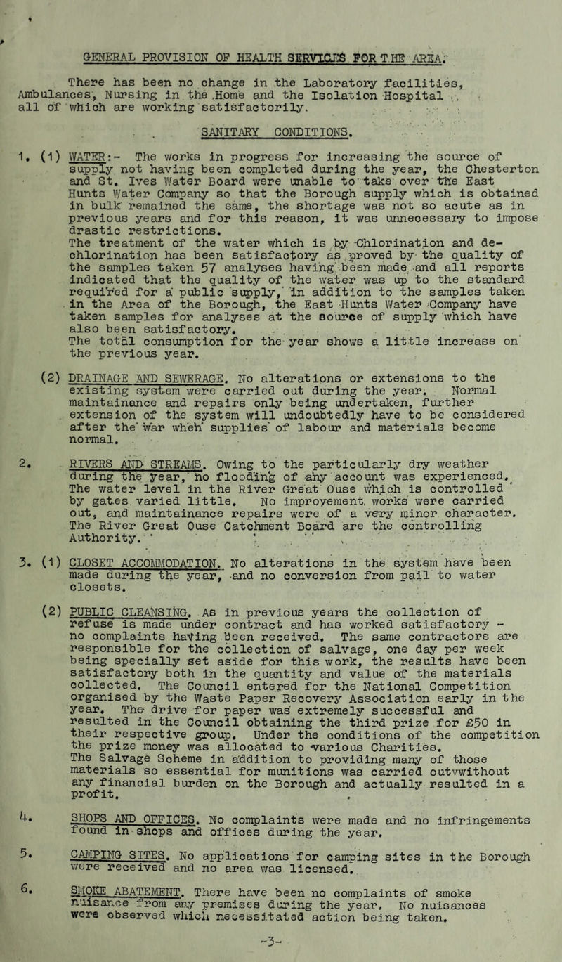 GENERAL PROVISION OF HEALTH SERVICES FOR T HE AREA; There has been no change in the Laboratory facilities, Ambulances, Nursing in the ,Home and the Isolation Hospital all of which are working satisfactorily. SANITARY CONDITIONS. 1. (l) WATER:- The works in progress for increasing the source of supply not having been completed during the year, the Chesterton and St. Ives Water Board were unable to’take over the East Hunts Water Company so that the Borough supply which is obtained in bulk remained the same, the shortage was not so acute as in previous years and for this reason, it was unnecessary to impose drastic restrictions. The treatment of the water which is b>y -Chlorination and de¬ chlorination has been satisfactory as proved by- the quality of the samples taken 57 analyses having' been made and all reports indicated that the quality of the waiter was up to the standard required for a public supply,' in addition to the samples taken in the Area of the Borough, the East Hunts Water Company have taken samples for analyses at the source of supply which have also been satisfactory, ....... The total consumption for the year shows a little increase on the previous year. (2) DRAINAGE AND SEWERAGE. No alterations or extensions to the existing system were carried out during the year. Normal maintainance and repairs only being undertaken, further extension of the system will undoubtedly have to be considered after the’ war when supplies' of labour and materials become normal. 2. RIVERS AND STREAMS. Owing to the particularly dry weather during the year,' ho flooding of any account was experienced.. The water level in the River Great Ouse which is controlled by gates, varied, little. No improvement, works we re carried out, and maintainance repairs were of a very minor character. The River Great Ouse Catchment Board are the controlling Authority.'* * . ’ ‘ 3. (1) CLOSET ACCOMODATION. No alterations in the system have been made during the year/ and no conversion from pail to water closets. (2) PUBLIC CLEANSING. As in previous years the collection of refuse is made under contract and has worked satisfactory - no complaints haying been received. The same contractors are responsible for the collection of salvage, one day p6r week being specially set aside for this work, the results have been satisfactory both in the quantity and value of the materials collected. The Council entered for the National Competition organised by the Waste Paper Recovery Association early in the year. The drive for paper was extremely successful and resulted in the Council obtaining the third prize for £50 in their respective group. Under the conditions of the competition the prize money was allocated to various Charities. The Salvage Scheme in addition to providing many of those materials so essential for munitions was carried outvwithout any financial burden on the Borough and actually resulted in a profit. SHOPS AND OFFICES. No complaints were made and no infringements found in shops and offices during the year. 5* CAMPING SITES. No applications for camping sites in the Borough were received and no area was licensed. SMOKE ABATEMENT. There have been no complaints of smoke nuisance from any premises during the year. No nuisances were observed which necessitated action being taken.