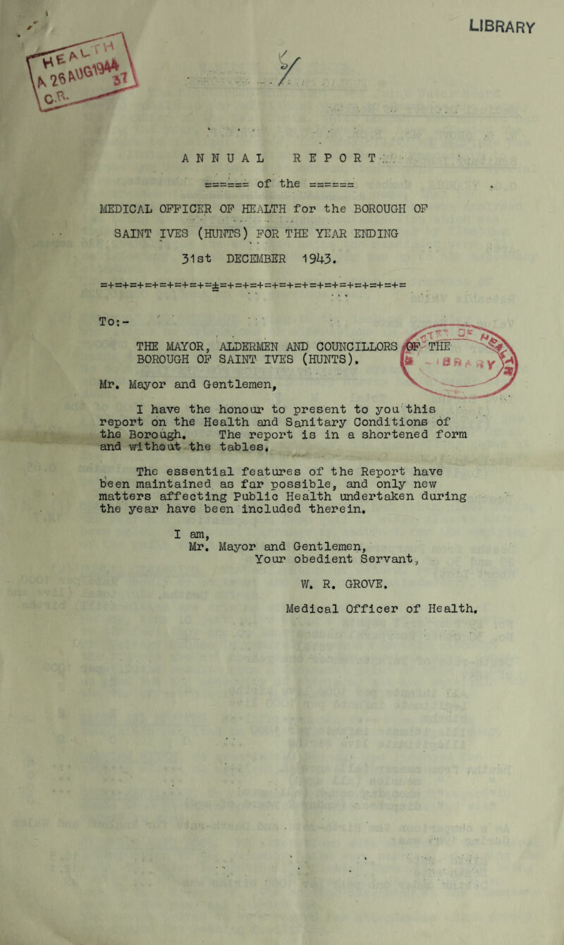 library ANNUAL REPORT of the f/IEDICAL OFFICER OF HEALTH for the BOROUGH OP SAINT IVES (HUNTS) FOR THE YEAR ENDING 31st DECE^IBER 1943. rz+=+=+=+=:+=+=:+=±=+=+=:+=:4-=:+=+=+=+=+=+=+=+ = To: - THE MAYOR, ALDERMEN AND COUNCILLORS BOROUGH OP SAINT IVES (HUNTS), Mr, Mayor and Gentlemen I have the honour to present to you'this report on the Health and Sanitary Conditions of the Borough, The report is in a shortened form and v/ithout-the tables. The essential features of the Report have tieen maintained as far possible, and only new matters affecting Public Health undertaken during the year have been included therein. I am, Mr, Mayor and Gentlemen, Your obedient Servant, W. R, GROVE. Medical Officer of Health,