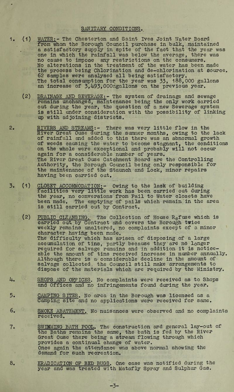 SANITARY CONDITIONS. 1, (1) WATER;- The Chesterton and Saint Ives Joint Water Board from whom the Borough Council purchase in bulk, maintained a satisfactory supply in spite of the fact that the year was one in which the rainfall was below the average, there was no cause to impose any restrictions on the consumers. No alterations in the treatment of the water has been made the process being Chlorination and de-chlorination at source. 62 samples were analysed all being satisfactory. The total consumption for the year was 33, 188,000 gallons an increase of 3,493,OOOngallons on the previous year. (2) DRAINAGE AND SEIYERACE;- The system of drainage and sewage remains unchanged, maintenance being the only work carried out during the year, the (question of a new Sewerage system is still under consideration with the possibility of linking up v;ith adjoining districts. 2, RIVERS AND STREAJVIS; - There was very little flow in the River Great Ouse during the summer months, ov;ing to the lack of rainfall and added to this there was an abnormal grovrth of weeds causing the water to become stagnant, the conditions on the whole were exceptional and probably will not occur again for a considerable number of years. The River G2*eat Ouse Catchment Board are the Controlling Authority, the Borough Council being only responsible for the maintenance of the Staunch and Lock, minor repairs having been carried out, 3. (1) CLOSET ACCOMODATION;- Owing to the lack of building facilities very little work has been carried out during the year, no. conversions from Pail to Water closets have been made. The emptying of pails vi^hich remain’in the area is still carried out by Contract. (2) PUBLIC CLEANSING. The Collection of House Refuse which is carried out,by Contract and covers the Borough twice weekly remains unaltered, no complaints except of a minor character having been made. The difficulty which has arisen of disposing .of a large accumulation of tins,- partly bec.ause they'arb nd longer required for salvage remains and in addition it is notice¬ able the amount of tins received increase in number annually. Although there is a- considerable decline in the amount of salvage collected, the Council still make arrangements to dispose of the materials which are required by the Ministry. 4. 5. 6. 7. SHOPS AND OFFICES. and Offices and no No complaints v/ere received as to Shops infringements found during the year. 8. CAiviPING SITES. No area in the Borough was licenced as a Camping site and no applications were received for same. SMOKE ABATEi\/IENT. No nuisances were observed and no complaints received. 3WIMING BATH POOL. The construction and general lay-out of the Baths remains the same, the bath is fed by the River Great Ouse there being a stream flowing through which provides a continual change of water. Once again the attendance was above normal showing the demand for such recreation. ERADICATION OF BED BUGS. One case was notified during the year and was treated with Matafly Spray and Sulphur Gas. -3-