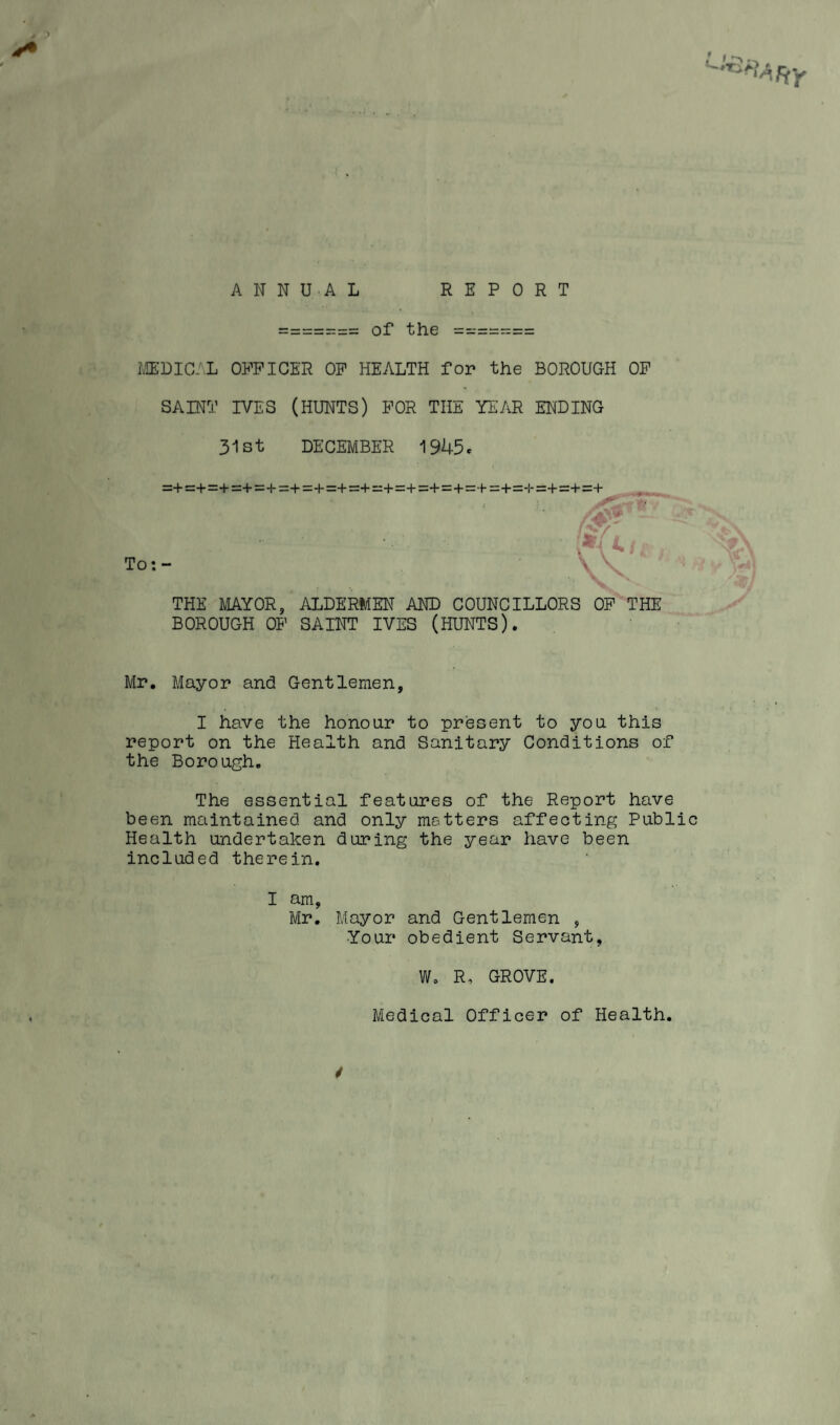 ANNUAL REPORT of the MEDICAL OFFICER OF HEALTH for the BOROUGH OF SAINT IVES (HUNTS) FOR THE YEAR ENDING 31st DECEMBER 1945. =+=+=+ =+ = += +=: + =:+=:+— + = + :=+ = + = + = +=-1-;= + =:+:=+ To *. “ THE MAYOR, ALDERMEN AND COUNCILLORS OF THE BOROUGH OF SAINT IVES (HUNTS). Mr. Mayor and Gentlemen, I have the honour to present to you this report on the Health and Sanitary Conditions of the Borough. The essential features of the Report have been maintained and only matters affecting Public Health undertaken during the year have been included therein. I am, Mr. Mayor and Gentlemen , Your obedient Servant W. R, GROVE Medical Officer of Health.
