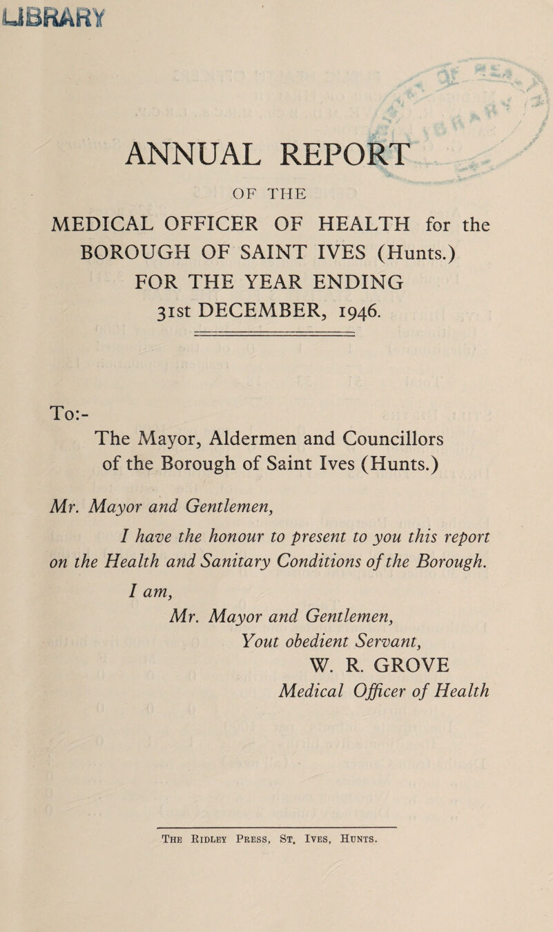 UBRARy ANNUAL REPORT OF THE MEDICAL OFFICER OF HEALTH for the BOROUGH OF SAINT IVES (Hunts.) FOR THE YEAR ENDING 31st DECEMBER, 1946. To:- The Mayor, Aldermen and Councillors of the Borough of Saint Ives (Hunts.) Mr, Mayor and Gentlemen, I have the honour to present to you this report on the Health and Sanitary Conditions of the Borough. I am, Mr. Mayor and Gentlemen, Yout obedient Servant, W. R. GROVE Medical Officer of Health The Eidlby Press, St. Ives, Hunts.