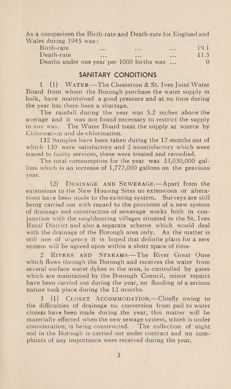 As a comparison the Birth-rate and Death-rate for England and Wales during 1945 was: Birth-rate ... ... ... 19.1 Death-rate ... ... ... 11.5 Deaths under one year per 1000 births was ... 0 SANITARY CONDITIONS 1 (l) Water.—The Chesterton & St. I ves Joint Water Board from whom the Borough purchase the water supply in bulk, have maintained a good pressure and at no time during the year has there been a shortage. The rainfall during the year was 5.2 inches above the average and it was not found necessary to restrict the supply in any way. The Water Board treat the supply at source by Ciilorination and de-chlorination. 132 Samples have been taken during the 12 months out of which 130 were satisfactory and 2 unsatisfactory which were traced to faulty services, these were treated and remedied. The total comsumption for the year was 33,030,000 gal¬ lons which is an increase of 1,777,000 gallons on the previous year. (2) Drainage and Sewerage.—Apart from the extensions to the New Housing Sites no extensions or altera¬ tions have been made to the existing system. Surveys are still being carried out with regard to the provision of a new system of drainage and construction of sewerage works both in con¬ junction with the neighbouring villages situated in the St, Ives Rural District and also a separate scheme which would deal with the drainage of the Borough area only. As the matter is still one of urgency it is hoped that definite plans for a new system will be agreed upon within a short space of time. 2 Rivers and Streams—The River Great Ouse which flows through the Borough and receives the water from several surface water dykes in the area, is controlled by gates which are maintained by the Borough Council, minor repairs have been carried out during the year, no flooding of a serious nature took place during the 12 months- 3 (l) Closet Accommodation.—Chiefly owing to the difficulties of drainage no conversion from pail to water closets have been made during the year, this matter will be materially effected when the new sewage system, which is under consideration, is being constructed- The collection of night soil in the Borough is carried out under contract and no com¬ plaints of any importance were received during the year.