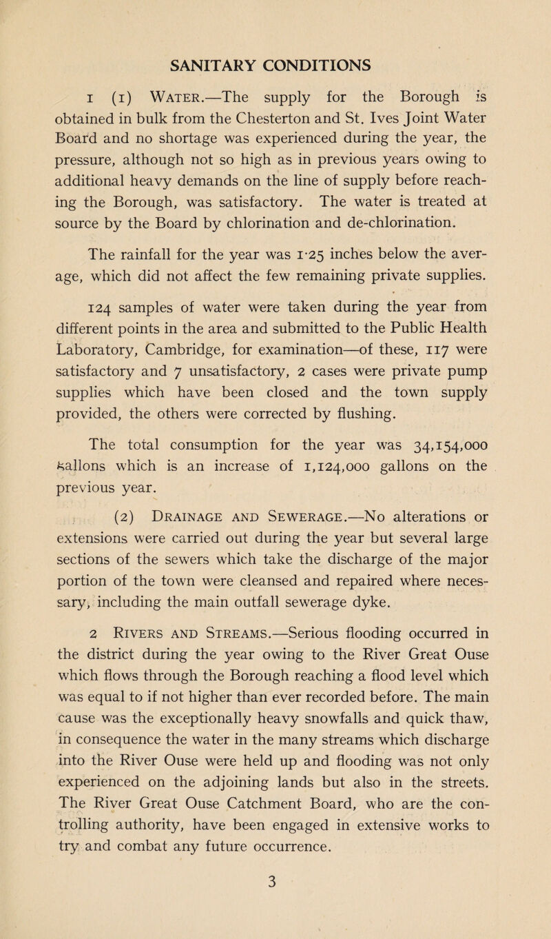 SANITARY CONDITIONS 1 (i) Water.—The supply for the Borough is obtained in bulk from the Chesterton and St. Ives Joint Water Board and no shortage was experienced during the year, the pressure, although not so high as in previous years owing to additional heavy demands on the line of supply before reach¬ ing the Borough, was satisfactory. The water is treated at source by the Board by chlorination and de-chlorination. The rainfall for the year was 1-25 inches below the aver¬ age, which did not affect the few remaining private supplies. 124 samples of water were taken during the year from different points in the area and submitted to the Public Health Laboratory, Cambridge, for examination—of these, 117 were satisfactory and 7 unsatisfactory, 2 cases were private pump supplies which have been closed and the town supply provided, the others were corrected by flushing. The total consumption for the year was 34,154,000 ballons which is an increase of 1,124,000 gallons on the previous year. (2) Drainage and Sewerage.—No alterations or extensions were carried out during the year but several large sections of the sewers which take the discharge of the major portion of the town were cleansed and repaired where neces¬ sary, including the main outfall sewerage dyke. 2 Rivers and Streams.—Serious flooding occurred in the district during the year owing to the River Great Ouse which flows through the Borough reaching a flood level which was equal to if not higher than ever recorded before. The main cause was the exceptionally heavy snowfalls and quick thaw, in consequence the water in the many streams which discharge into the River Ouse were held up and flooding was not only experienced on the adjoining lands but also in the streets. The River Great Ouse Catchment Board, who are the con¬ trolling authority, have been engaged in extensive works to try and combat any future occurrence.