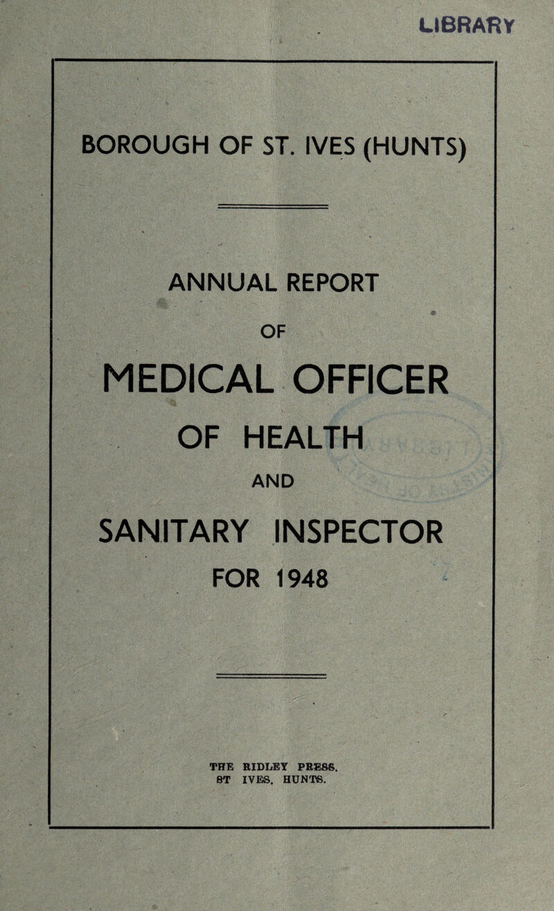 LIBRARY BOROUGH OF ST. IVES (HUNTS) ANNUAL REPORT OF MEDICAL OFFICER OF HEALTH AND SANITARY INSPECTOR FOR 1948 THE RIDLEY PRESS. 8T IVES. HUNTS.