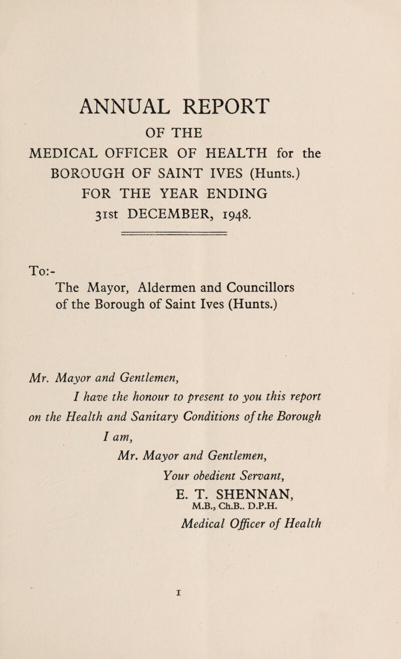 ANNUAL REPORT OF THE MEDICAL OFFICER OF HEALTH for the BOROUGH OF SAINT IVES (Hunts.) FOR THE YEAR ENDING 31st DECEMBER, 1948. To:- The Mayor, Aldermen and Councillors of the Borough of Saint Ives (Hunts.) Mr. Mayor and Gentlemen, I have the honour to present to you this report on the Health and Sanitary Conditions of the Borough I am, Mr, Mayor and Gentlemen, Your obedient Servant, E. T. SHENNAN, M.B., Ch.B.. D.P.H. Medical Officer of Health