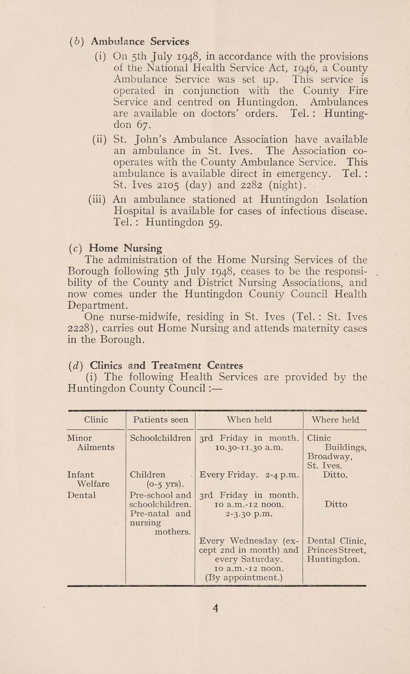 (b) Ambiilance Services (i) On 5th July 1948, in accordance with the provisions of the National Health Service Act, 1946, a County Ambulance Service was set up. This service is operated in conjunction with the County Fire Service and centred on Huntingdon. Ambulances are available on doctors' orders. Tel. : Hunting¬ don 67. (ii) St. John’s Ambulance Association have available an ambulance in St. Ives. The Association co¬ operates with the County Ambulance Service. This am.bulance is available direct in emergency. Tel. : St. Ives 2105 (day) and 2282 (night). (iii) An ambulance stationed at Huntingdon Isolation Hospital is available for cases of infectious disease. Tel. : Huntingdon 59. (c) Home Nursing The administration of the Home Nursing Services of the Borough following 5th July 1948, ceases to be the responsi¬ bility of the County and District Nursing Associations, and now comes under the Huntingdon County Council Health Department. One nurse-midwife, residing in St. Ives (Tel. : St. Ives 2228), carries out Home Nursing and attends maternity cases in the Borough. (d) Clinics and Treatment Centres (i) The following Health Services are provided by the Huntingdon County Council:— Clinic Patients seen When held Where held Minor Schoolchildren 3rd Friday in month. Clinic Ailments 10.30-11.30 a.m. Buildings, Broadway, St. Ives. Infant Welfare Children (0-5 yrs). Every Friday. 2-4 p.m. Ditto. Dental Pre-school and 3rd Friday in month. schoolchildren. Pre-natal and nursing mothers. 10 a.m.-12 noon. 2-3.30 p.m. Every Wednesday (ex¬ cept 2nd in month) and every Saturday. 10 a.m.-12 noon. (By appointment.) Ditto Dental Clinic, Princes Street, Huntingdon.