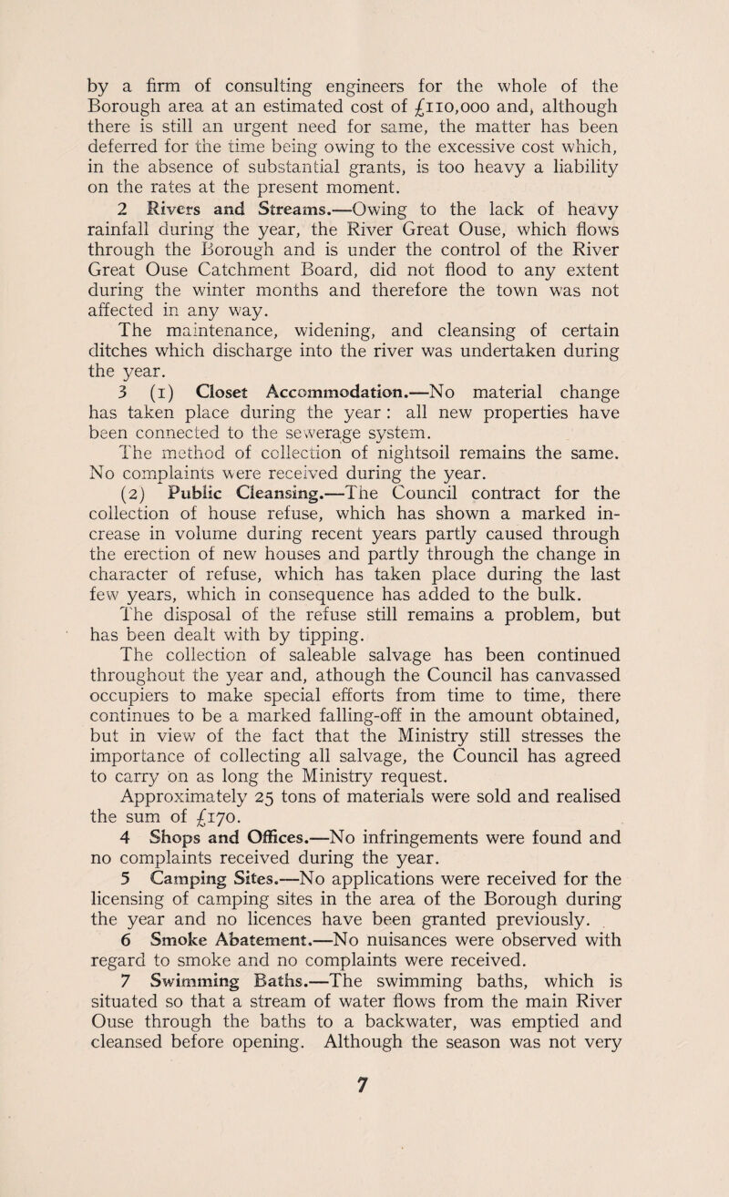 by a firm of consulting engineers for the whole of the Borough area at an estimated cost of £110,000 and) although there is still an urgent need for same, the matter has been deferred for the time being owing to the excessive cost which, in the absence of substantial grants, is too heavy a liability on the rates at the present moment. 2 Rivers and Streams.—Owing to the lack of heavy rainfall during the year, the River Great Ouse, which flows through the Borough and is under the control of the River Great Ouse Catchment Board, did not flood to any extent during the winter months and therefore the town was not affected in any way. The maintenance, widening, and cleansing of certain ditches which discharge into the river was undertaken during the year. 3 (i) Closet Accommodation.—No material change has taken place during the year : all new properties have been connected to the sewerage system. The method of collection of nightsoil remains the same. No complaints were received during the year. (2) Public Cleansing.—The Council contract for the collection of house refuse, which has shown a marked in¬ crease in volume during recent years partly caused through the erection of new houses and partly through the change in character of refuse, which has taken place during the last few years, which in consequence has added to the bulk. The disposal of the refuse still remains a problem, but has been dealt with by tipping. The collection of saleable salvage has been continued throughout the year and, athough the Council has canvassed occupiers to make special efforts from time to time, there continues to be a marked falling-off in the amount obtained, but in view of the fact that the Ministry still stresses the importance of collecting all salvage, the Council has agreed to carry bn as long the Ministry request. Approximately 25 tons of materials were sold and realised the sumi of £170. 4 Shops and Offices.—No infringements were found and no complaints received during the year. 5 Camping Sites.—No applications were received for the licensing of camping sites in the area of the Borough during the year and no licences have been granted previously. 6 Smoke Abatement.—-No nuisances were observed with regard to smoke and no complaints were received. 7 Swimming Baths.—The swimming baths, which is situated so that a stream of water flows from the main River Ouse through the baths to a backwater, was emptied and cleansed before opening. Although the season was not very