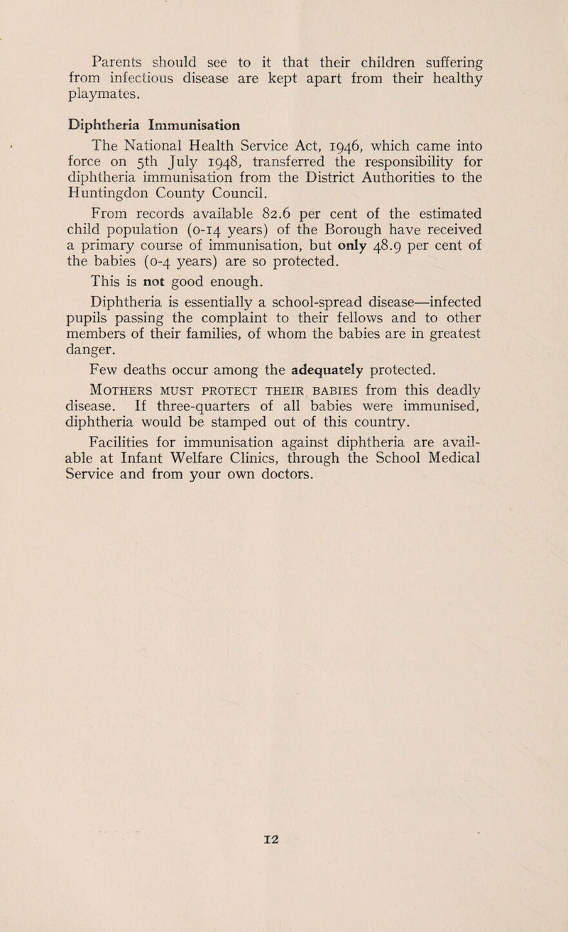 Parents should see to it that their children suffering from infectious disease are kept apart from their healthy playmates. Diphtheria Immunisation The National Health Service Act, 1946, which came into force on 5th July 1948, transferred the responsibility for diphtheria immunisation from the District Authorities to the Huntingdon County Council. From records available 82.6 per cent of the estimated child population (0-14 years) of the Borough have received a primary course of immunisation, but only 48.9 per cent of the babies (0-4 years) are so protected. This is not good enough. Diphtheria is essentially a school-spread disease—infected pupils passing the complaint to their fellows and to other members of their families, of whom the babies are in greatest danger. Few deaths occur among the adequately protected. Mothers must protect their babies from this deadly disease. If three-quarters of all babies were immunised, diphtheria would be stamped out of this country. Facilities for immunisation against diphtheria are avail¬ able at Infant Welfare Clinics, through the School Medical Service and from your own doctors.