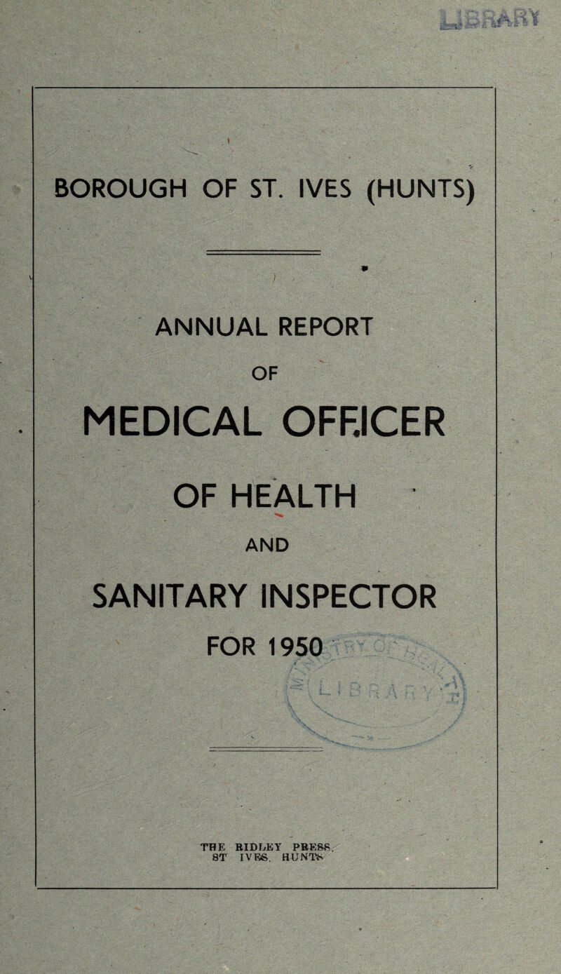 BOROUGH OF ST. IVES (HUNTS) ^ / ANNUAL REPORT OF MEDICAL OFF.ICER OF HEALTH AND SANITARY INSPECTOR FOR 1950 THE RIDUEY PRESS. ST IVES. HUNTS