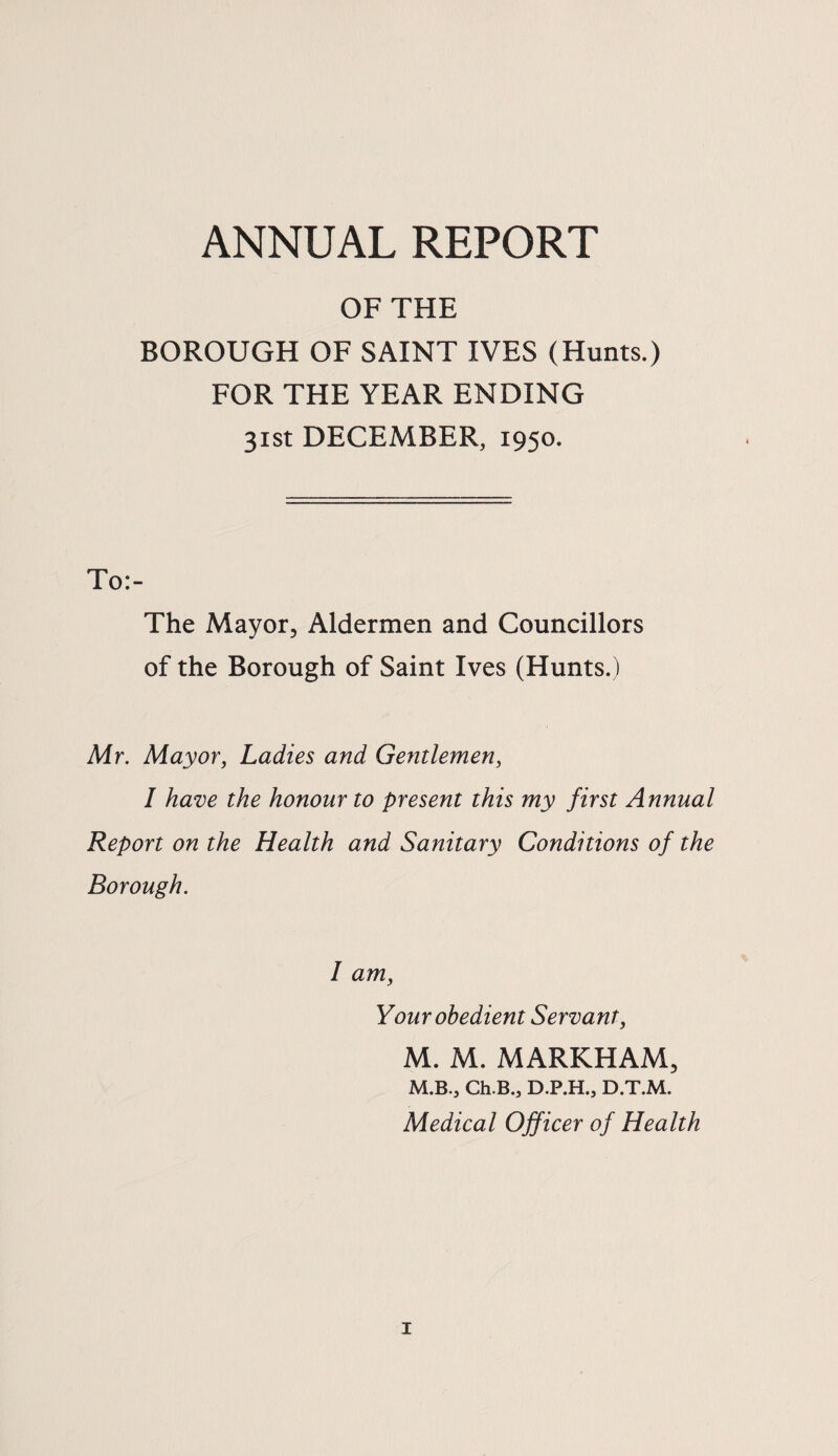 ANNUAL REPORT OF THE BOROUGH OF SAINT IVES (Hunts.) FOR THE YEAR ENDING 31st DECEMBER, 1950. To:- The Mayor, Aldermen and Councillors of the Borough of Saint Ives (Hunts.) Mr. Mayor, Ladies and Gentlemen, I have the honour to present this my first Annual Report on the Health and Sanitary Conditions of the Borough. I am, Your obedient Servant, M. M. MARKHAM, M.B., Ch.B., D.P.H., D.T.M. Medical Officer of Health