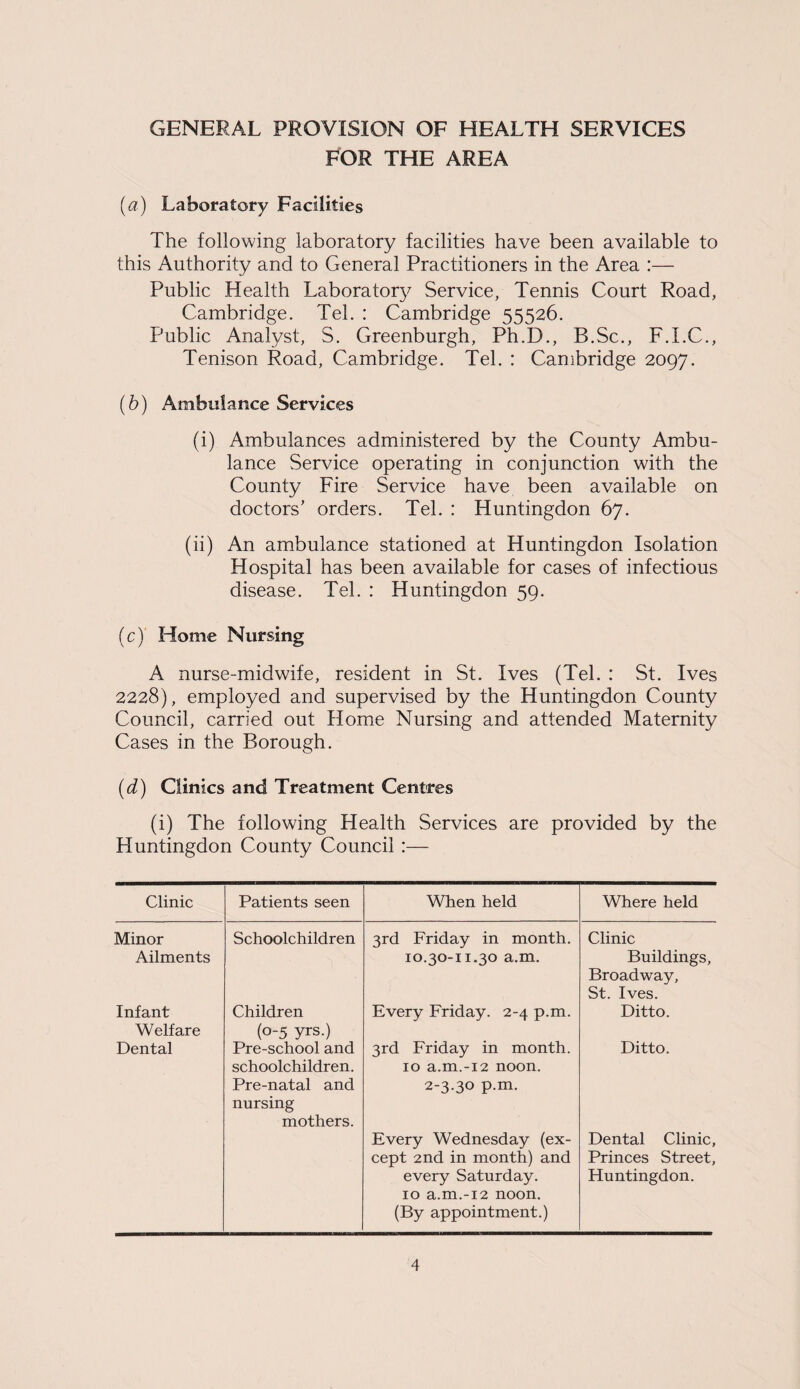 FOR THE AREA (a) Laboratory Facilities The following laboratory facilities have been available to this Authority and to General Practitioners in the Area :— Public Health Laboratory Service, Tennis Court Road, Cambridge. Tel. : Cambridge 55526. Public Analyst, S. Greenburgh, Ph.D., B.Sc., F.I.C., Tenison Road, Cambridge. Tel. : Cambridge 2097. (b) Ambulance Services (i) Ambulances administered by the County Ambu¬ lance Service operating in conjunction with the County Fire Service have been available on doctors’ orders. Tel. : Huntingdon 67. (ii) An ambulance stationed at Huntingdon Isolation Hospital has been available for cases of infectious disease. Tel. : Huntingdon 59. (c) Home Nursing A nurse-midwife, resident in St. Ives (Tel. : St. Ives 2228), employed and supervised by the Huntingdon County Council, carried out Home Nursing and attended Maternity Cases in the Borough. (d) Clinics and Treatment Centres (i) The following Health Services are provided by the Huntingdon County Council :— Clinic Patients seen When held Where held Minor Schoolchildren 3rd Friday in month. Clinic Ailments 10.30-11.30 a.m. Buildings, Broadway, St. Ives. Infant Welfare Children (0-5 yrs.) Every Friday. 2-4 p.m. Ditto. Dental Pre-school and schoolchildren. Pre-natal and nursing mothers. 3rd Friday in month. 10 a.m.-12 noon. 2-3.30 p.m. Every Wednesday (ex¬ cept 2nd in month) and every Saturday. 10 a.m.-12 noon. (By appointment.) Ditto. Dental Clinic, Princes Street, Huntingdon.