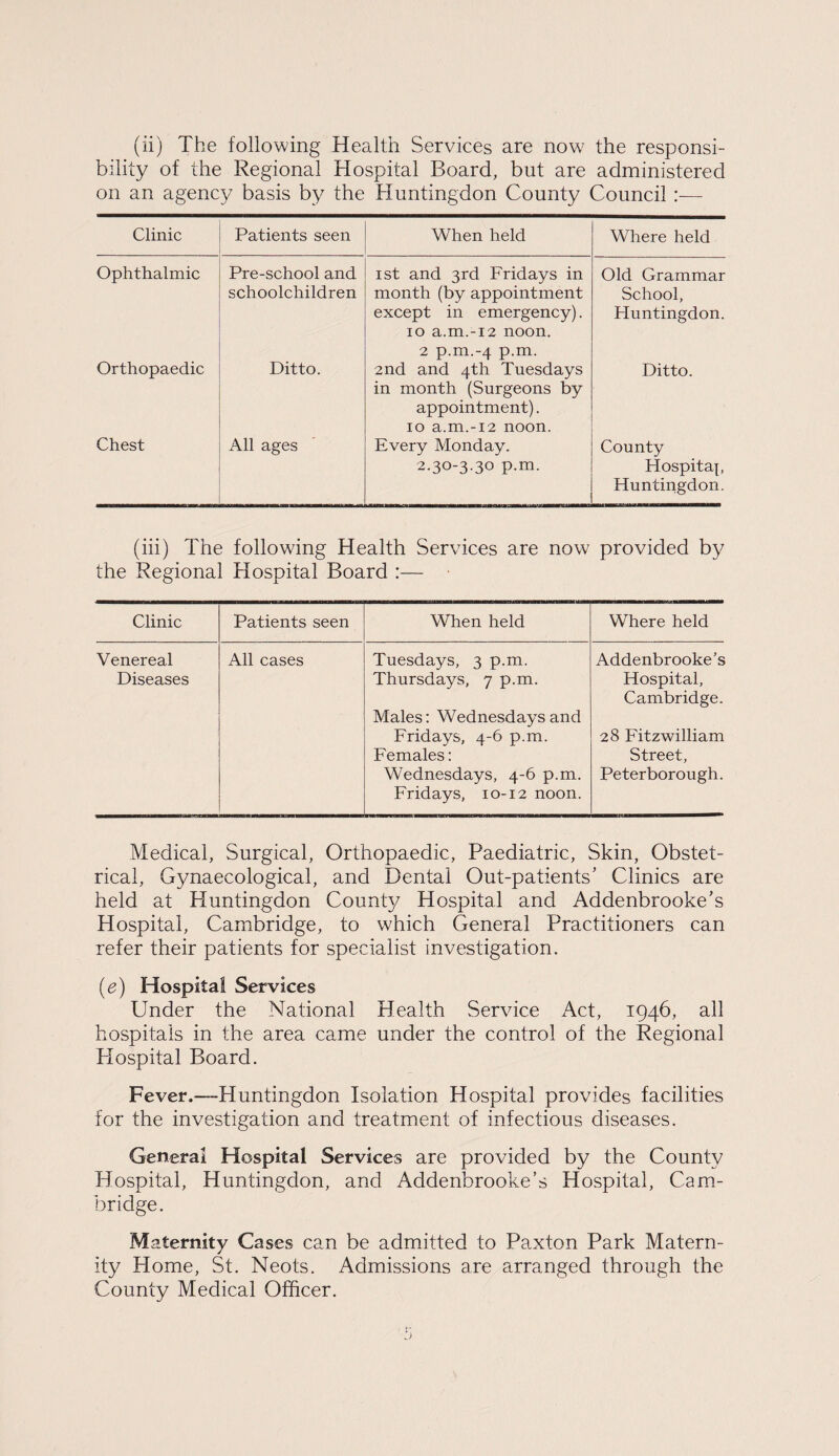 (ii) The following Health Services are now the responsi¬ bility of the Regional Hospital Board, but are administered on an agency basis by the Huntingdon County Council— Clinic Patients seen When held Where held Ophthalmic Pre-school and schoolchildren 1st and 3rd Fridays in month (by appointment except in emergency). 10 a.m.-i2 noon. 2 p.m.-4 p.m. Old Grammar School, Huntingdon. Orthopaedic Ditto. 2nd and 4th Tuesdays in month (Surgeons by appointment). 10 a.m.-i2 noon. Ditto. Chest All ages Every Monday. 2.30-3.30 p.m. County Plospitap Huntingdon. (iii) The following Health Services are now provided by the Regional Hospital Board :— Clinic Patients seen When held Where held Venereal All cases Tuesdays, 3 p.m. Addenbrooke’s Diseases Thursdays, 7 p.m. Hospital, Cambridge. Males: Wednesdays and Fridays, 4-6 p.m. 28 Fitzwilliam Females: Street, Wednesdays, 4-6 p.m. Peterborough. Fridays, 10-12 noon. Medical, Surgical, Orthopaedic, Paediatric, Skin, Obstet¬ rical, Gynaecological, and Dental Out-patients’ Clinics are held at Huntingdon County Hospital and Addenbrooke’s Hospital, Cambridge, to which General Practitioners can refer their patients for specialist investigation. (e) Hospital Services Under the National Health Service Act, 1946, all hospitals in the area came under the control of the Regional Hospital Board. Fever.—Huntingdon Isolation Hospital provides facilities for the investigation and treatment of infectious diseases. General Hospital Services are provided by the County Hospital, Huntingdon, and Addenbrooke’s Hospital, Cam¬ bridge. Maternity Cases can be admitted to Paxton Park Matern¬ ity Home, St. Neots. Admissions are arranged through the County Medical Officer. r