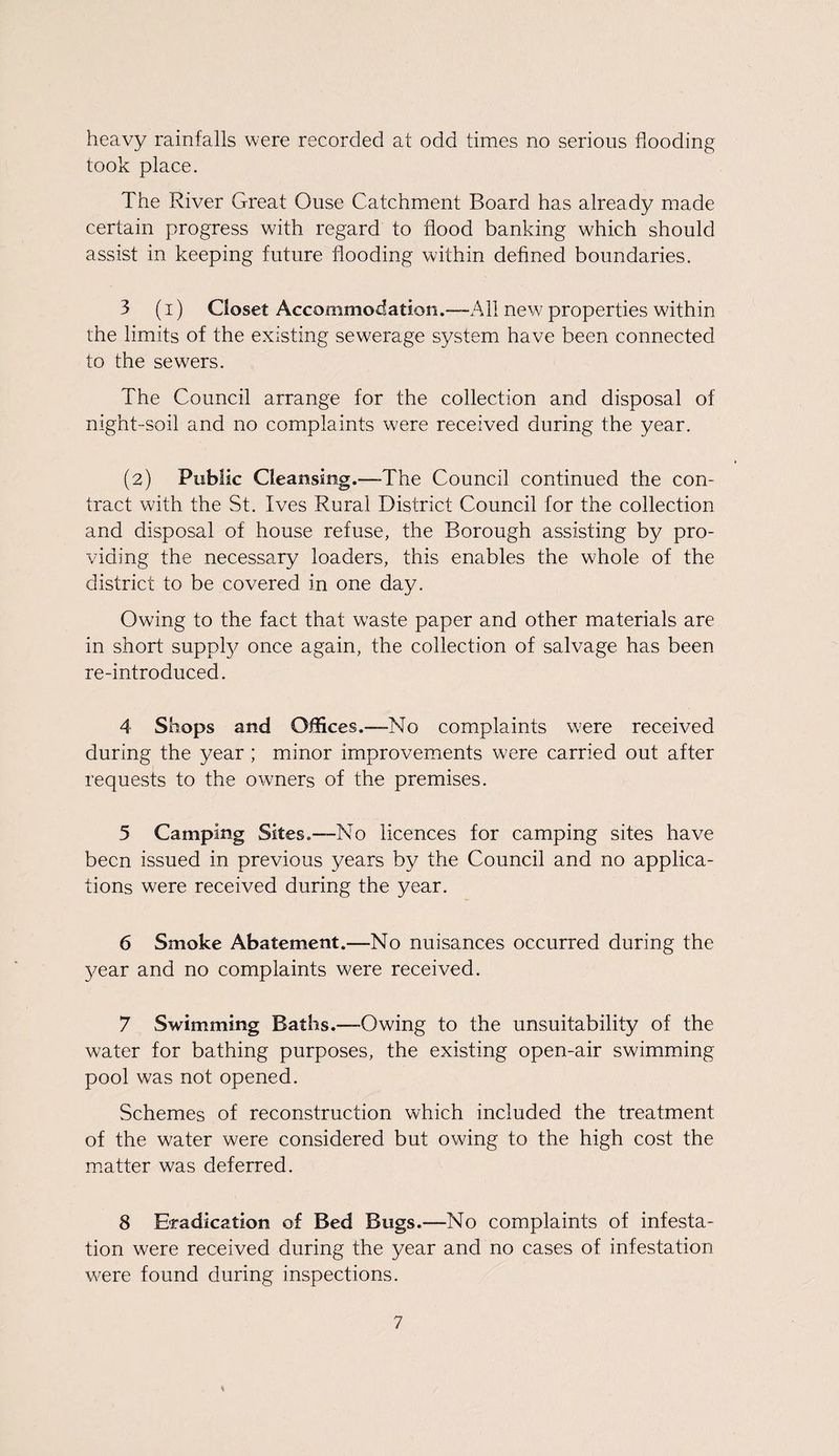 heavy rainfalls were recorded at odd times no serious flooding took place. The River Great Ouse Catchment Board has already made certain progress with regard to flood banking which should assist in keeping future flooding within defined boundaries. 3 (i) Closet Accommodation.—All new properties within the limits of the existing sewerage system have been connected to the sewers. The Council arrange for the collection and disposal of night-soil and no complaints were received during the year. (2) Public Cleansing.—-The Council continued the con¬ tract with the St. Ives Rural District Council for the collection and disposal of house refuse, the Borough assisting by pro¬ viding the necessary loaders, this enables the whole of the district to be covered in one day. Owing to the fact that waste paper and other materials are in short suppfy once again, the collection of salvage has been re-introduced. 4 Shops and Offices.—No complaints were received during the year; minor improvements were carried out after requests to the owners of the premises. 5 Camping Sites.-—No licences for camping sites have been issued in previous years by the Council and no applica¬ tions were received during the year. 6 Smoke Abatement.—No nuisances occurred during the year and no complaints were received. 7 Swimming Baths.—-Owing to the unsuitability of the water for bathing purposes, the existing open-air swimming pool was not opened. Schemes of reconstruction which included the treatment of the water were considered but owing to the high cost the matter was deferred. 8 Eradication of Bed Bugs.—No complaints of infesta¬ tion were received during the year and no cases of infestation were found during inspections.