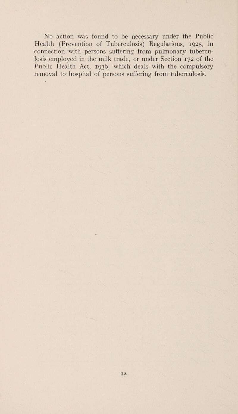 No action was found to be necessary under the Public Health (Prevention of Tuberculosis) Regulations, 1925, in connection with persons suffering from pulmonary tubercu¬ losis employed in the milk trade, or under Section 172 of the Public Health Act, 1936, which deals with the compulsory removal to hospital of persons suffering from tuberculosis.