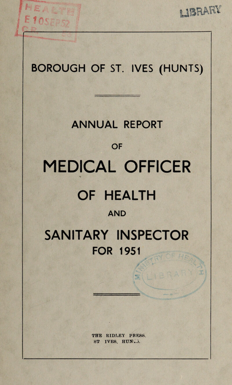 BOROUGH OF ST. IVES (HUNTS) ANNUAL REPORT OF MEDICAL OFFICER OF HEALTH AND SANITARY INSPECTOR FOR 1951 THE RIDLEY PRESS. ST IVES. HUNv.i.