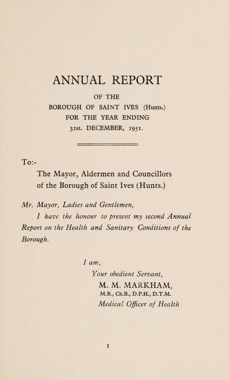 ANNUAL REPORT OF THE BOROUGH OF SAINT IVES (Hunts.) FOR THE YEAR ENDING 31st. DECEMBER, 1951. To:- The Mayor^ Aldermen and Councillors of the Borough of Saint Ives (Hunts.) Mr. Mayor, Ladies and Gentlemen, I have the honour to present my second Annual Report on the Health and Sanitary Conditions of the Borough. I am. Your obedient Servant, M. M. MARKHAM, M.B., Ch.B., D.P.H., D.T.M. Medical Officer of Health