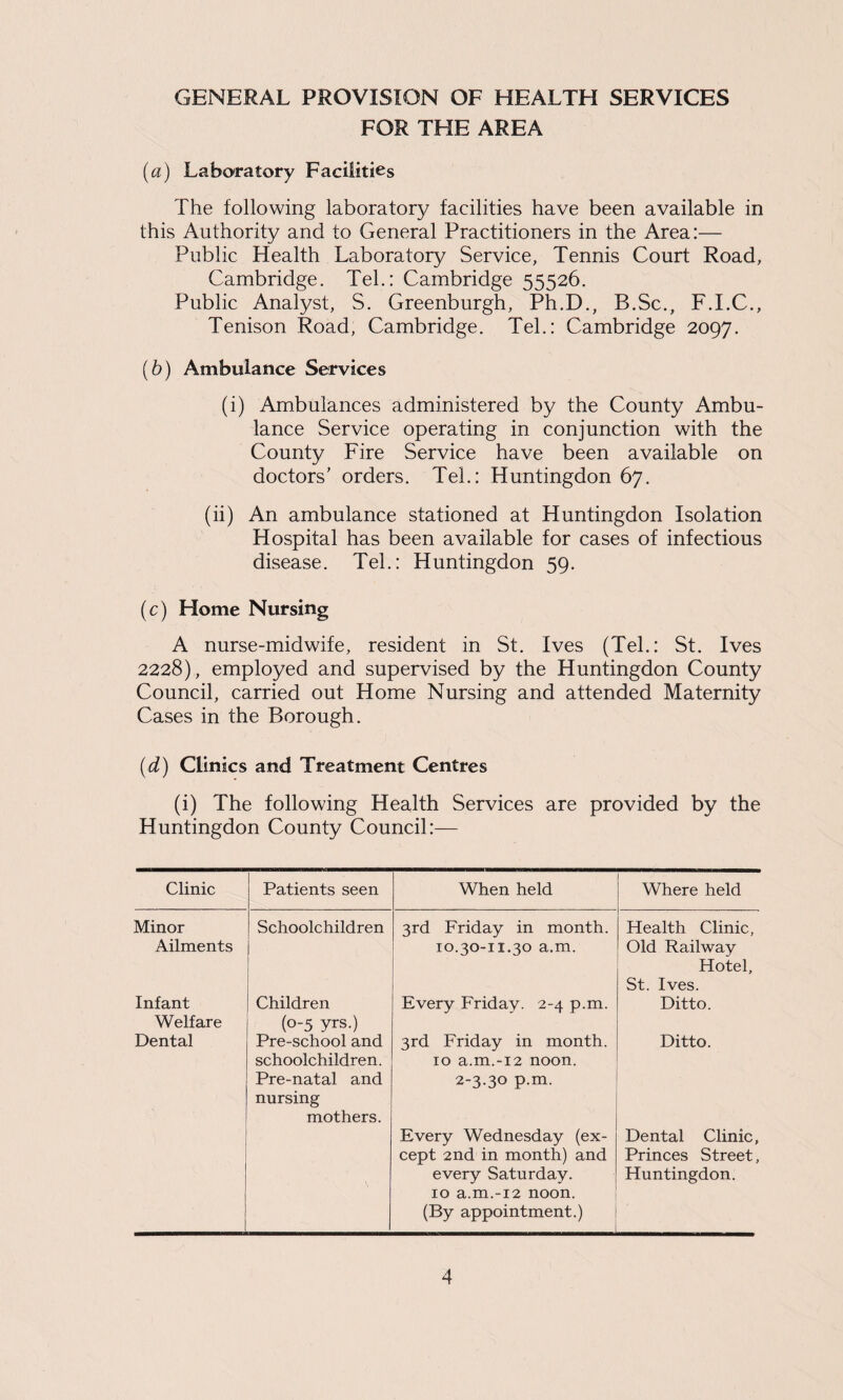 FOR THE AREA [а] Laboratory Facilities The following laboratory facilities have been available in this Authority and to General Practitioners in the Area:— Public Health Laboratory Service, Tennis Court Road, Cambridge. Tel.: Cambridge 55526. Public Analyst, S. Greenburgh, Ph.D., B.Sc., F.I.C., Tenison Road, Cambridge. Tel.: Cambridge 2097. (б) Ambulance Services (i) Ambulances administered by the County Ambu¬ lance Service operating in conjunction with the County Fire Service have been available on doctors' orders. Tel.: Huntingdon 67. (ii) An ambulance stationed at Huntingdon Isolation Hospital has been available for cases of infectious disease. Tel.: Huntingdon 59. (c) Home Nursing A nurse-midwife, resident in St. Ives (Tel.: St. Ives 2228), employed and supervised by the Huntingdon County Council, carried out Home Nursing and attended Maternity Cases in the Borough. (d) Climes and Treatment Centres (i) The following Health Services are provided by the Huntingdon County Council:— Clinic Patients seen When held Where held Minor Schoolchildren 3rd Friday in month. Health Clinic, Ailments 10.30-11.30 a.m. Old Railway Infant Children Every Friday. 2-4 p.m. Hotel, St. Ives. Ditto. Welfare Dental (0-5 yrs.) Pre-school and 3rd Friday in month. Ditto. schoolchildren. Pre-natal and nursing mothers. 10 a.m.-12 noon. 2-3.30 p.m. Every Wednesday (ex¬ cept 2nd in month) and every Saturday. 10 a.m.-12 noon. (By appointment.) Dental Clinic, Princes Street, Huntingdon.