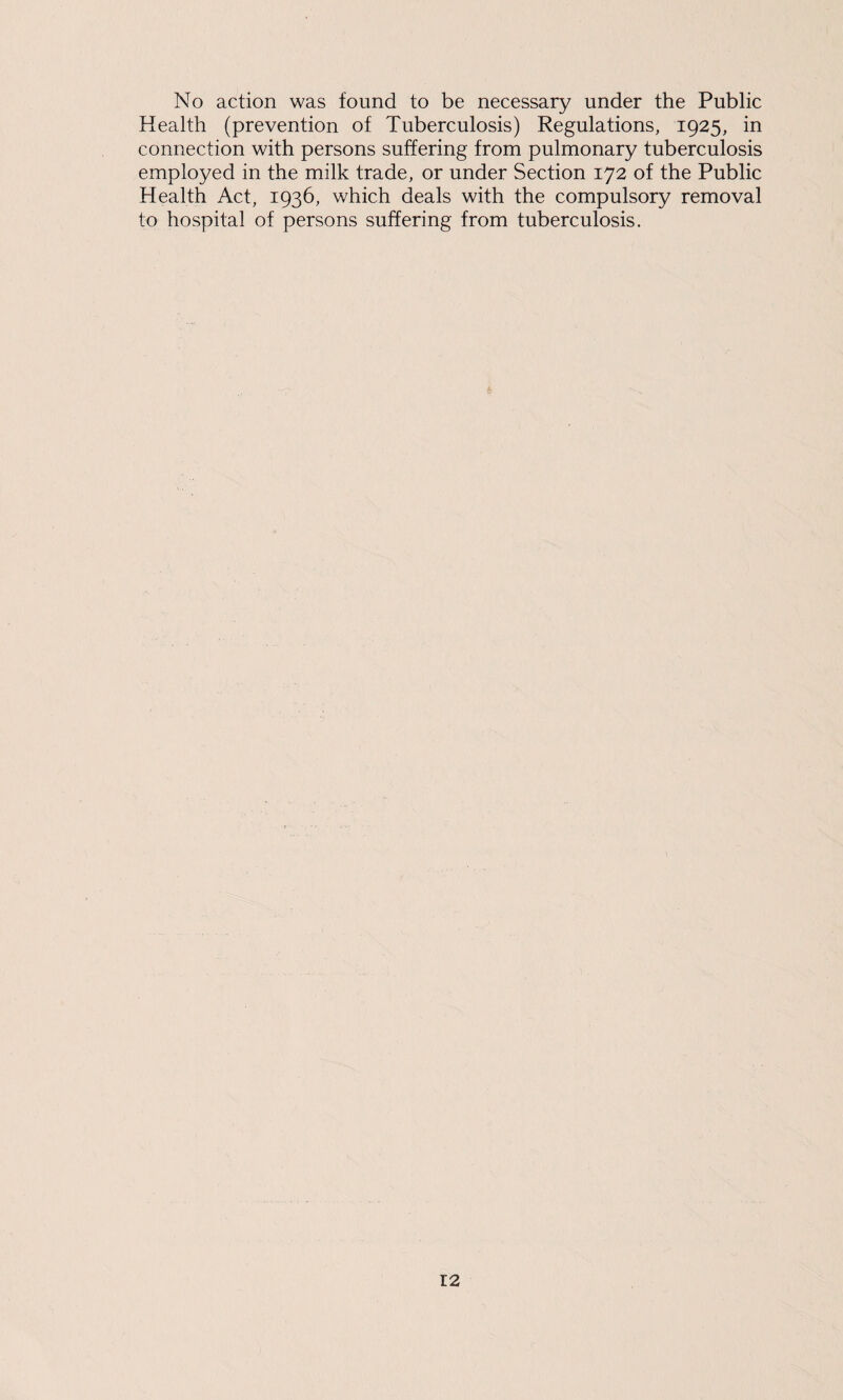 No action was found to be necessary under the Public Health (prevention of Tuberculosis) Regulations, 1925, in connection with persons suffering from pulmonary tuberculosis employed in the milk trade, or under Section 172 of the Public Health Act, 1936, which deals with the compulsory removal to hospital of persons suffering from tuberculosis.