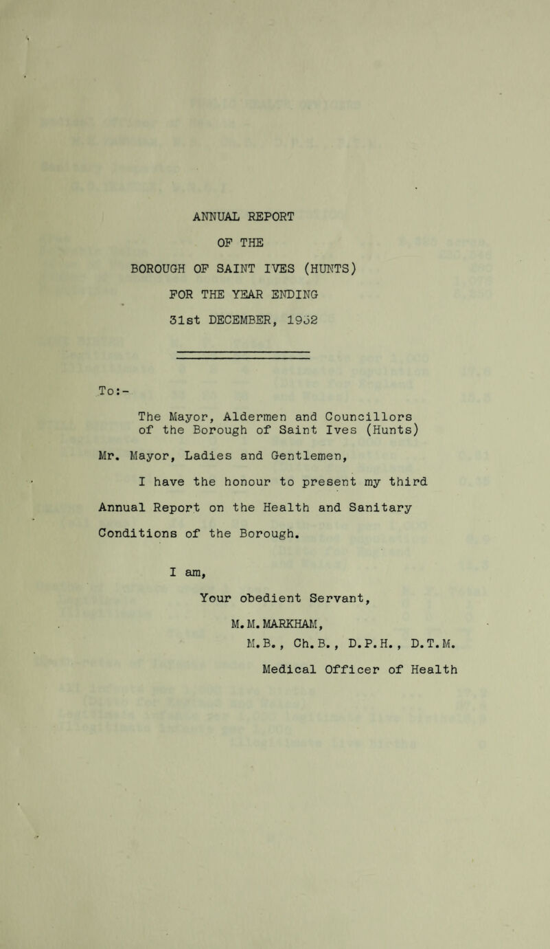 ANNUAL REPORT OF THE BOROUGH OF SAINT IVES (HUNTS) FOR THE YEAR ENDING 31st DECEMBER, 1932 To:- The Mayor, Aldermen and Councillors of the Borough of Saint Ives (Hunts) Mr. Mayor, Ladies and Gentlemen, I have the honour to present my third Annual Report on the Health and Sanitary Conditions of the Borough. I am. Your oLedient Servant, M.M.MARKHAM, M.B. , Ch. B. , D.P. H. , D.T.M. Medical Officer of Health