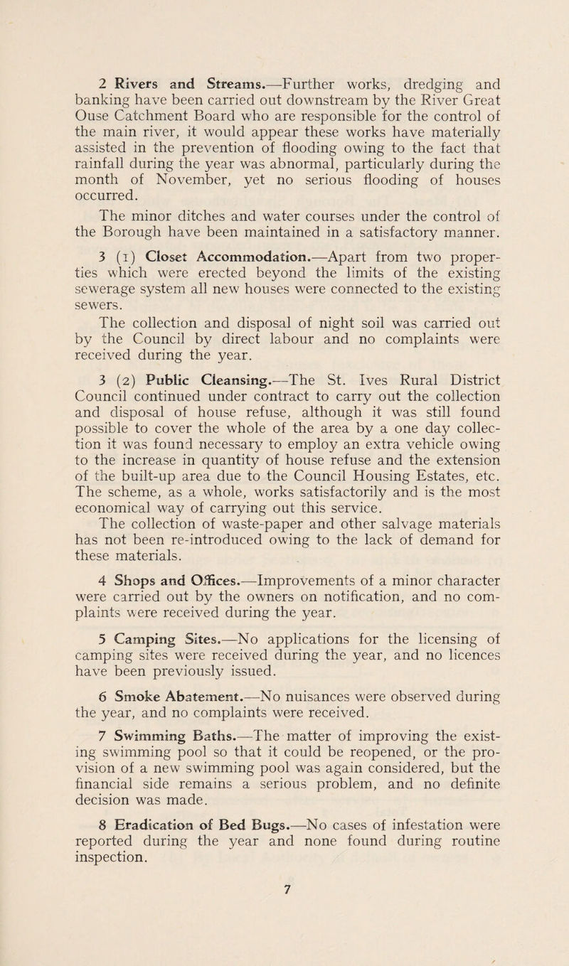 2 Rivers and Streams.—Further works, dredging and banking have been carried out downstream by the River Great Ouse Catchment Board who are responsible for the control of the main river, it would appear these works have materially assisted in the prevention of flooding owing to the fact that rainfall during the year was abnormal, particularly during the month of November, yet no serious flooding of houses occurred. The minor ditches and water courses under the control of the Borough have been maintained in a satisfactory manner. 3 (i) Closet Accommodation.—Apart from two proper¬ ties which were erected beyond the limits of the existing sewerage system all new houses were connected to the existing sewers. The collection and disposal of night soil was carried out by the Council by direct labour and no complaints were received during the year. 3 (2) Public Cleansing.-—The St. Ives Rural District Council continued under contract to carry out the collection and disposal of house refuse, although it was still found possible to cover the whole of the area by a one day collec¬ tion it was found necessary to employ an extra vehicle owing to the increase in quantity of house refuse and the extension of the built-up area due to the Council Housing Estates, etc. The scheme, as a whole, works satisfactorily and is the most economical way of carrying out this service. The collection of waste-paper and other salvage materials has not been re-introduced owing to the lack of demand for these materials. 4 Shops and Oifices.—Improvements of a minor character were carried out by the owners on notification, and no com¬ plaints were received during the year. 5 Camping Sites.—No applications for the licensing of camping sites were received during the year, and no licences have been previously issued. 6 Smoke Abatement.—No nuisances were observed during the year, and no complaints were received. 7 Swimming Baths.—The matter of improving the exist¬ ing swimming pool so that it could be reopened, or the pro¬ vision of a new swimming pool was again considered, but the financial side remains a serious problem, and no definite decision was made. 8 Eradication of Bed Bugs.—No cases of infestation were reported during the year and none found during routine inspection.