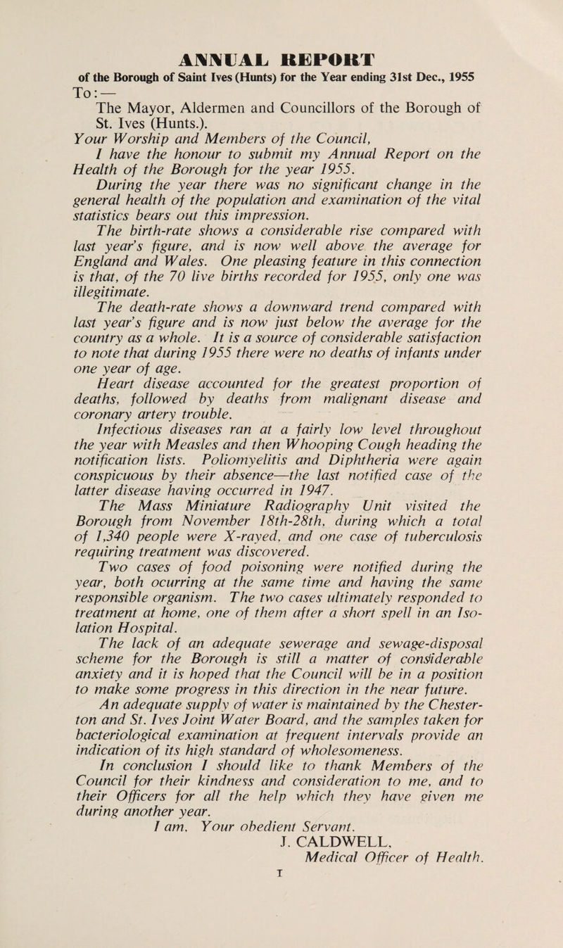 ANNUAL, REPORT of the Borough of Saint Ives (Hunts) for the Year ending 31st Dec., 1955 To: — The Mayor, Aldermen and Councillors of the Borough of St. Ives (Hunts.). Your Worship and Members of the Council, 1 have the honour to submit my Annual Report on the Health of the Borough for the year 1955. During the year there was no significant change in the general health of the population and examination of the vital statistics bears out this impression. The birth-rate shows a considerable rise compared with last year’s figure, and is now well above the average for England and Wales. One pleasing feature in this connection is that, of the 70 live births recorded for 1955, only one was illegitimate. The death-rate shows a downward trend compared with last year’s figure and is now fust below the average for the country as a whole. It is a source of considerable satisfaction to note that during 1955 there were no deaths of infants under one year of age. Heart disease accounted for the greatest proportion of deaths, followed by deaths from malignant disease and coronary artery trouble. Infectious diseases ran at a fairly low level throughout the year with Measles and then Whooping Cough heading the notification lists. Poliomyelitis and Diphtheria were again conspicuous by their absence—the last notified case of the latter disease having occurred in 1947. The Mass Miniature Radiography Unit visited the Borough from November 18th-28th, during which a total of 1,340 people were X-rayed, and one case of tuberculosis requiring treatment was discovered. Two cases of food poisoning were notified during the year, both ocurring at the same time and having the same responsible organism. The two cases ultimately responded to treatment at home, one of them after a short spell in an Iso¬ lation Hospital. The lack of an adequate sewerage and sewage-disposal scheme for the Borough is still a matter of considerable anxiety and it is hoped that the Council will be in a position to make some progress in this direction in the near future. An adequate supply of water is maintained by the Chester¬ ton and St. Ives Joint Water Board, and the samples taken for bacteriological examination at frequent intervals provide an indication of its high standard of wholesomeness. In conclusion I should like to thank Members of the Council for their kindness and consideration to me, and to their Officers for all the help which they have given me during another year. 1 am. Your obedient Servant. J. CALDWELL, Medical Officer of Health. T