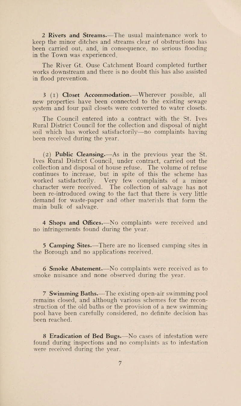 2 Rivers and Streams.—The usual maintenance work to keep the minor ditches and streams clear of obstructions has been carried out, and, in consequence, no serious flooding in the Town was experienced. The River Gt. Ouse Catchment Board completed further works downstream and there is no doubt this has also assisted in flood prevention. 3 (i) Closet Accommodation.—Wherever possible, all new properties have been connected to the existing sewage system and four pail closets were converted to water closets. The Council entered into a contract with the St. Ives Rural District Council for the collection and disposal of night soil which has worked satisfactorily—no complaints having been received during the year. (2) Public Cleansing.—As in the previous year the St. Ives Rural District Council, under contract, carried out the collection and disposal of house refuse. The volume of refuse continues to increase, but in spite of this the scheme has worked satisfactorily. Very few complaints of a minor character were received. The collection of salvage has not been re-introduced owing to the fact that there is very little demand for waste-paper and other materials that form the main bulk of salvage. 4 Shops and Offices.—No complaints were received and no infringements found during the year. 5 Camping Sites.—There are no licensed camping sites in the Borough and no applications received. 6 Smoke Abatement.—No complaints were received as to smoke nuisance and none observed during the year. 7 Swimming Baths.—The existing open-air swimming pool remains closed, and although various schemes for the recon¬ struction of the old baths or the provision of a new swimming pool have been carefully considered, no definite decision has been reached. 8 Eradication of Bed Bugs.—No cases of infestation were found during inspections and no complaints as to infestation were received during the year.