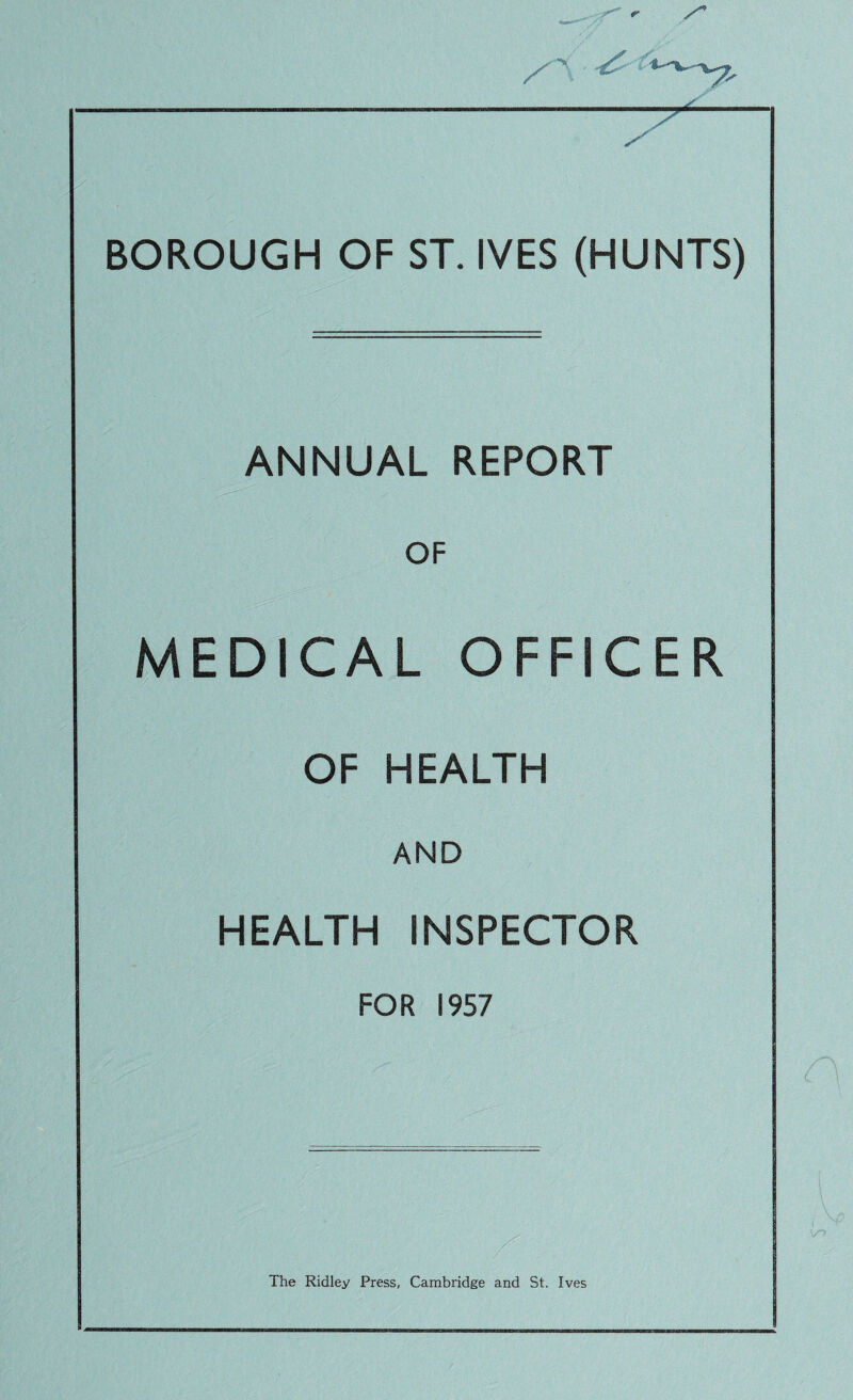 BOROUGH OF ST. IVES (HUNTS) ANNUAL REPORT OF MEDICAL OFFICER OF HEALTH AND HEALTH INSPECTOR FOR 1957 The Ridley Press, Cambridge and St. Ives