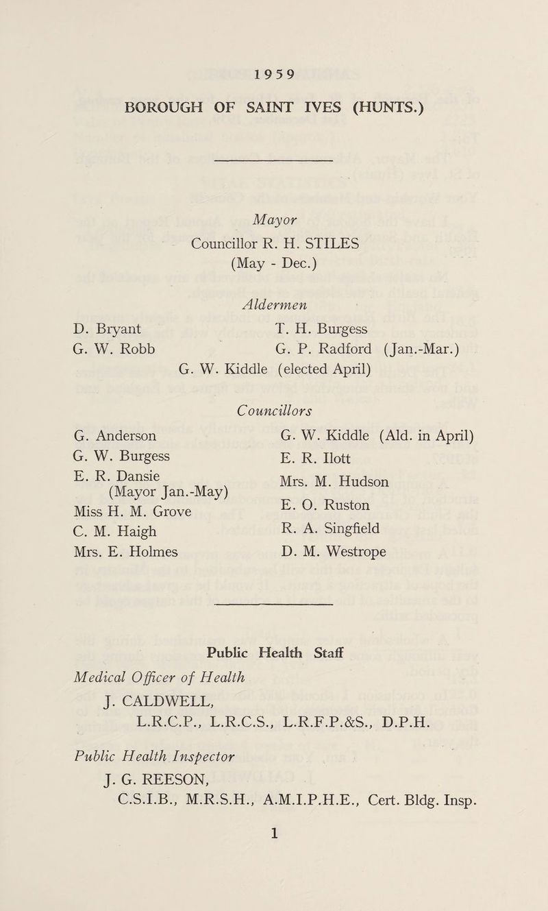1959 BOROUGH OF SAINT IVES (HUNTS.) Mayor Councillor R. H. STILES (May - Dec.) D. Bryant G. W. Robb Aldermen T. H. Burgess G. P. Radford (Jan.-Mar.) G. W. Kiddle (elected April) Councillors G. Anderson G. W. Burgess E. R. Dansie (Mayor Jan.-May) Miss H. M. Grove C. M. Haigh Mrs. E. Holmes G. W. Kiddle (Aid. in April) E. R. Ilott Mrs. M. Hudson E. O. Ruston R. A. Singfield D. M. Westrope Public Health Stall Medical Officer of Health J. CALDWELL, L.R.C.P., L.R.C.S., L.R.F.P.&S., D.P.H. Public Health Inspector J. G. REESON, C.S.I.B., M.R.S.H., A.M.I.P.H.E., Cert. Bldg. Insp.