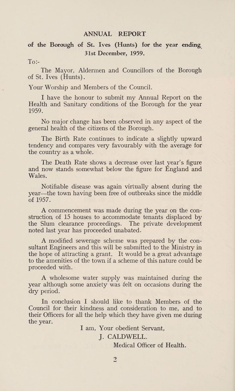 ANNUAL REPORT of the Borough of St. Ives (Hunts) for the year ending, 31st December, 1959. To:- The Mayor, Aldermen and Councillors of the Borough of St. Ives (Hunts). Your Worship and Members of the Council. I have the honour to submit my Annual Report on the Health and Sanitary conditions of the Borough for the year 1959. No major change has been observed in any aspect of the general health of the citizens of the Borough. The Birth Rate continues to indicate a slightly upward tendency and compares very favourably with the average for the country as a whole. The Death Rate shows a decrease over last year’s figure and now stands somewhat below the figure for England and Wales. Notifiable disease was again virtually absent during the year—the town having been free of outbreaks since the middle of 1957. A commencement was made during the year on the con¬ struction of 15 houses to accommodate tenants displaced by the Slum clearance proceedings. The private development noted last year has proceeded unabated. A modified sewerage scheme was prepared by the con¬ sultant Engineers and this will be submitted to the Ministry in the hope of attracting a grant. It would be a great advantage to the amenities of the town if a scheme of this nature could be proceeded with. A wholesome water supply was maintained during the year although some anxiety was felt on occasions during the dry period. In conclusion I should like to thank Members of the Council for their kindness and consideration to me, and to their Officers for all the help which they have given me during the year. I am. Your obedient Servant, J. CALDWELL. Medical Officer of Health.