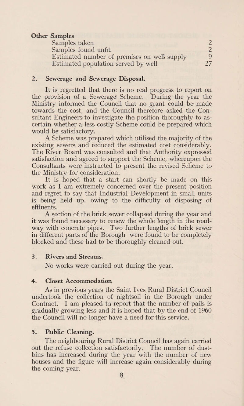 Other Samples Samples taken 2 Samples found unfit 2 Estimated number of premises on well supply 9 Estimated population served by well 27 2. Sewerage and Sewerage Disposal. It is regretted that there is no real progress to^ report on the provision of a Seweragel Scheme. During the year the Ministry informed the Council that no grant could be made towards the cost, and the Council therefore asked the Con¬ sultant Engineers tO' investigate the position thoroughly to as¬ certain whether a less costly Scheme could be prepared which would be satisfactory. A Scheme was prepared which utilised the majority of the existing sewers and reduced the estimated cost considerably. The River Board was consulted and that Authority expressed satisfaction and agreed to support the Scheme, whereupon the Consultants were instructed to present the revised Scheme to the Ministry for consideration. It is hoped that a start can shortly be made on this work as I am extremely concerned over the present position and regret to say that Industrial Development in small units is being held up, owing to the difficulty of disposing of effluents. A section of the brick sewer collapsed during the year and it was found necessary to renew the whole length in the road¬ way with concrete pipes. Two further lengths of brick sewer in different parts of the Borough were found to be completely blocked and these had to be thoroughly cleaned out. 3. Rivers and Streams. No works were carried out during the year. 4. Closet Accommodation^ As in previous years the Saint Ives Rural District Council undertook the collection of nightsoil in the Borough under Contract. I am pleased ta report that the number of pails is gradually growing less and it is hoped that by the end of 1960 the Council will no longer have a need for this service. 5. Public Cleaning. The neighbouring Rural District Council has again carried out the refuse collection satisfactorily. The number of dust¬ bins has increased during the year with the number of new houses and the figure will increase again considerably during the coming year.