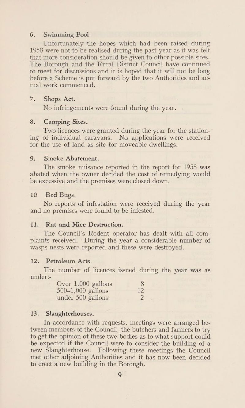 6. Swimming Pool. Unfortunately the hopes which had been raised during 1958 were not to be realised during the past year as it was felt that more consideration should be given to other possible sites. The Borough and the Rural District Council have continued to meet for discussions and it is hoped that it will not be long before a Scheme is put forward by the two Authorities and ac¬ tual work commenced. 7. Shops Act. No infringements were found during the year. 8. Camping Sites. Two licences were granted during the year for the station¬ ing of individual caravans. No applications were received for the use of land as site for moveable dwellings. 9. Smoke Abatement. The smoke nuisance reported in the report for 1958 was abated when the owner decided the cost of remedying would be excessive and the premises were closed down. 10. Bed Bags. No reports of infestation were received during the year and no premises were found to be infested. 11. Rat and Mice Destruction. The Council’s Rodent operator has dealt with all com¬ plaints received. During the year a considerable number of wasps nests were reported and these were destroyed. 12. Petroleum Acts. The number of licences issued during the year was as under:- Over 1,000 gallons 500-1,000 gallons under 500 gallons^ 8 12 2 13. Slaughterhouses. In accordance with requests, meetings were arranged be¬ tween members of the Council, the butchers and farmers to try to get the opinion of these two bodies as to what support could be expected if the Council were to consider the building of a new Slaughterhouse. Following these meetings the Council met other adjoining Authorities and it has now been decided to erect a new building in the Borough.