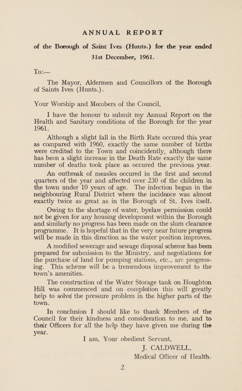 ANNUAL REPORT of the Borough of Staint Ives (Hunts.) for the year ended 31st December, 1961. To:— The Mayor, Aldermen and Councillors of the Borough of Saints Ives (Hunts.). Your Worship and Members of the Council, I have the honour to submit my Annual Report on the Health and Sanitary conditions of the Borough for the year 1961. Although a slight fall in the Birth Rate occured this year as compared with 1960, exactly the same number of births were credited to the Town and coincidently, although there has been a slight increase in the Death Rate exactly the same number of deaths took place as occured the previous year. An outbreak of measles occured in the first and second quarters of the year and affected over 230 of the children in the town under 10 years of age. The infection began in the neighbouring Rural District where the incidence was almost exactly twice as great as in the Borough of St. Ives itself. Owing to the shortage of water, byelaw permission could not be given for any housing developmemt within the Borough and similarly no progress has been made on the slum clearance programme. It is hopeful that in the very near future progress will be made in this direiction as the water position improves. A modified sewerage and sewage disposal scheme has been prepared for submission to the Ministry, and negotiations for the purchase of land for pumping stations, etc., are progress¬ ing. This scheme will be a tremendous improvement to the town’s amenities. The construction of the Water Storage tank on Houghton Hill was commenced and on oomplotion this will greatly help to solvd the pressure problem in the higher parts of the town. In conclusion I should like to thank Members of the Council for their kindness and consideration to me, and to thedr Officers for all the help they have given me during the year. I am, Your obedient Servant, J. CALDWELL, Medical Officer of Health.