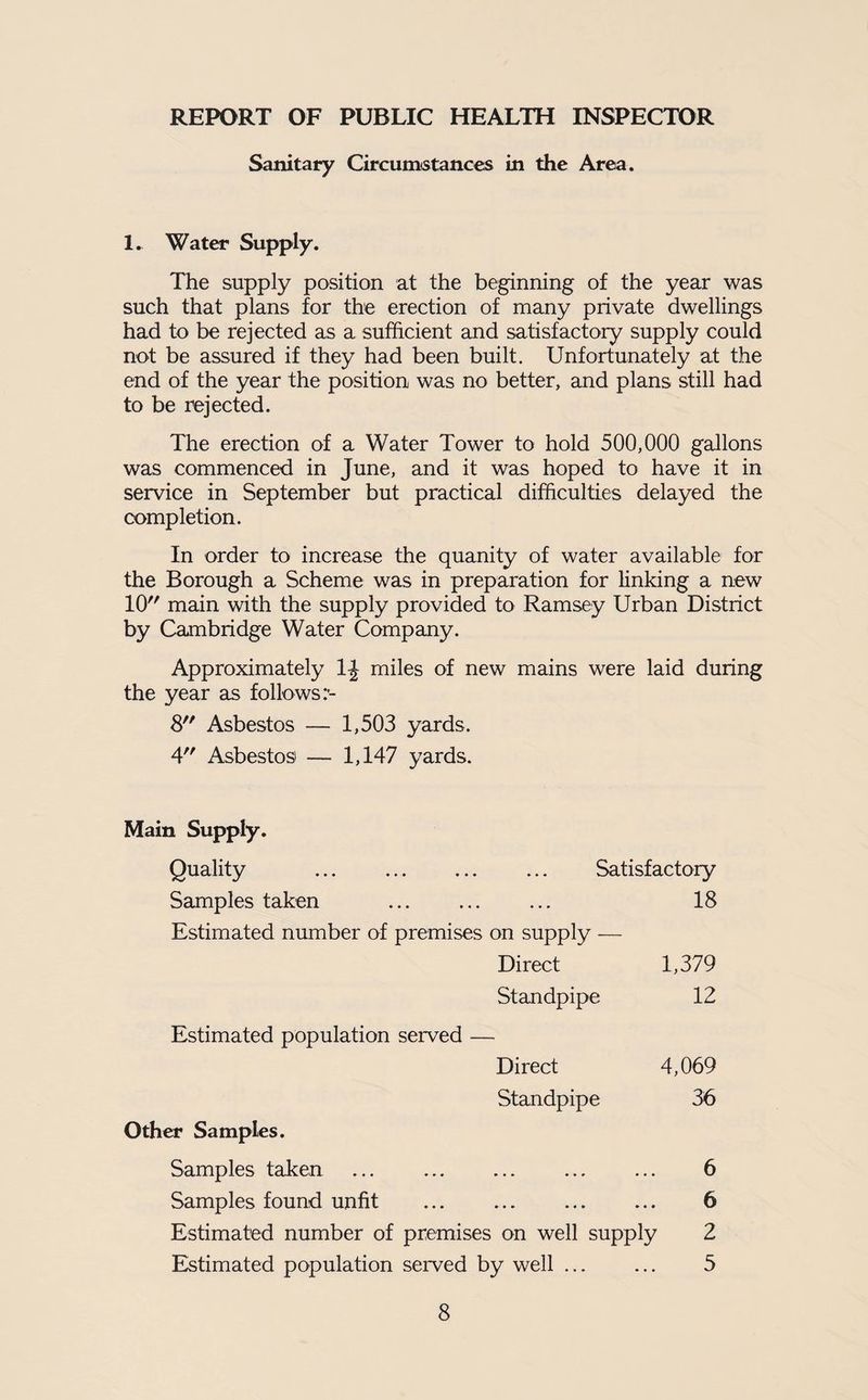 REPORT OF PUBLIC HEALTH INSPECTOR Sanitary Circumstances in the Area. 1. Water Supply. The supply position at the beginning of the year was such that plans for the erection of many private dwellings had to be rejected as a sufficient and satisfactory supply could not be assured if they had been built. Unfortunately at the end of the year the position was no better, and plans still had to be rejected. The erection of a Water Tower to hold 500,000 gallons was commenced in June, and it was hoped to have it in service in September but practical difficulties delayed the completion. In order to increase the quanity of water available for the Borough a Scheme was in preparation for linking a new 10 main with the supply provided to Ramsey Urban District by Cambridge Water Company. Approximately 1^ miles of new mains were laid during the year as follows 8 Asbestos — 1,503 yards. 4 Asbestos — 1,147 yards. Main Supply. Quality . Satisfactory Samples taken . . • 18 Estimated number of premises on supply — Direct 1,379 Standpipe 12 Estimated population served — Direct 4,069 Standpipe 36 Other Samples. Samples taken ... ... ... ... ... 6 Samples found unfit ... ... . 6 Estimated number of premises on well supply 2 Estimated population served by well. 5