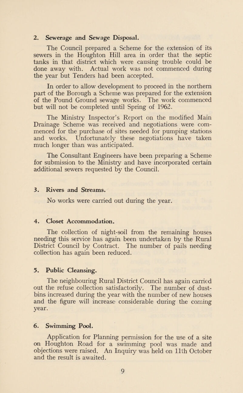 2. Sewerage and Sewage Disposal. The Council prepared a Scheme for the extension of its sewers in the Houghton Hill area in order that the septic tanks in that district which were causing trouble could be done away with. Actual work was not commenced during the year but Tenders had been accepted. In order to allow development tO’ proceed in the northern part of the Borough a Scheme was prepared for the extension of the Pound Ground sewage works. The work commenced but will not be completed until Spring of 1962. The Ministry Inspector’s Report on the modified Main Drainage Scheme was received and negotiations were com¬ menced for the purchase of sites needed for pumping stations and works. Unfortunately these negotiations have taken much longer than was anticipated. The Consultant Engineers have been preparing a Scheme for submission to the Ministry and have incorporated certain additional sewers requested by the Council. 3. Rivers and Streams. No works were carried out during the year. 4. Closet Accx)mmodation. The collection of night-soil from the remaining houses needing this service has again been undertaken by the Rural District Council by Contract. The number of pails needing collection has again been reduced. 5, Public Cleansing. The neighbouring Rural District Council has again carried out the refuse collection satisfactorily. The number of dust¬ bins increased during the year with the number of new houses and the figure will increase considerable during the coming year. 6. Swimming Pool. Application for Planning permission for the use of a site on Houghton Road for a swimming pool was made and objections were raised. An Inquiry was held on 11th October and the result is awaited.