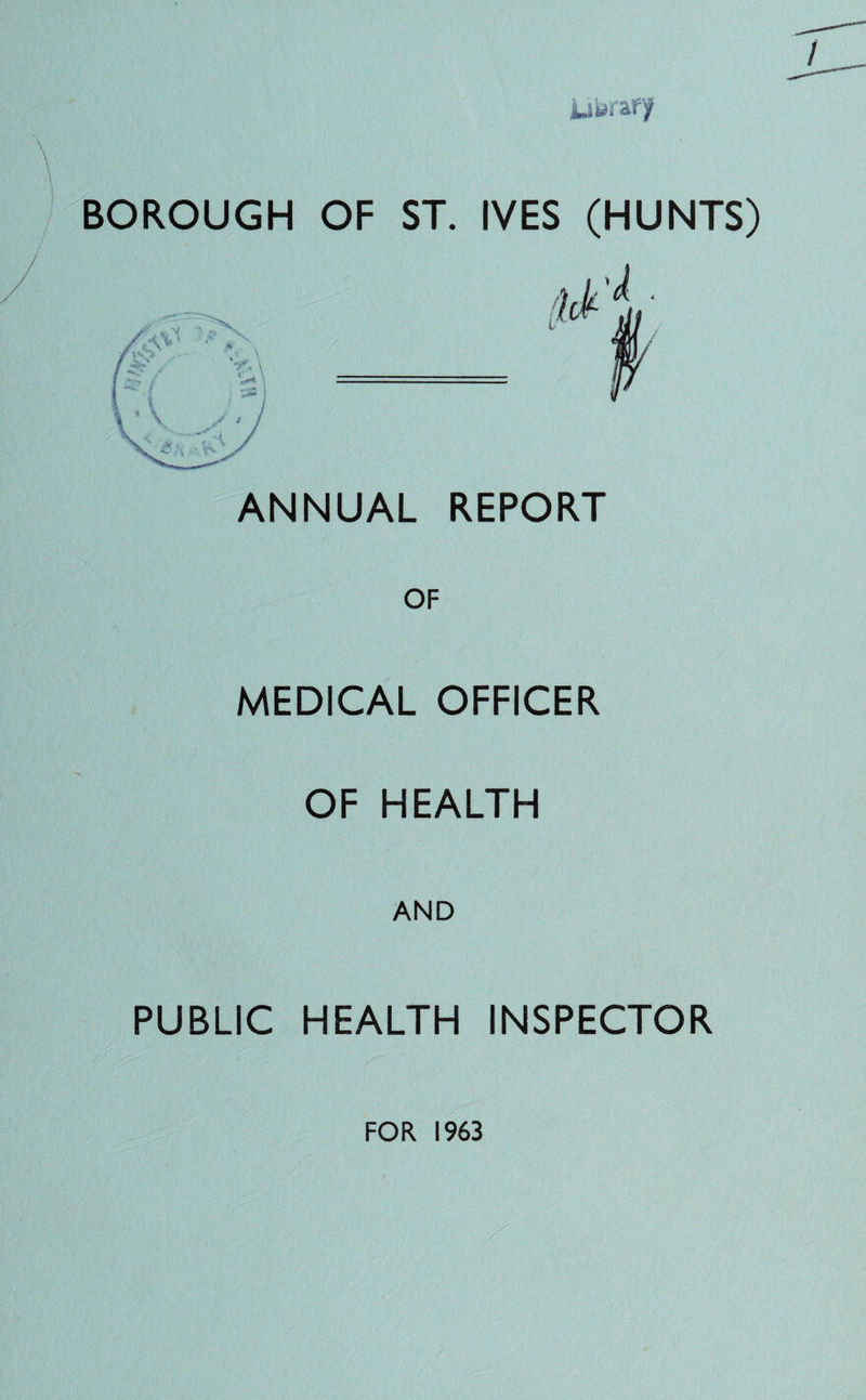 BOROUGH OF ST. IVES (HUNTS) ANNUAL REPORT MEDICAL OFFICER OF HEALTH AND PUBLIC HEALTH INSPECTOR FOR 1963
