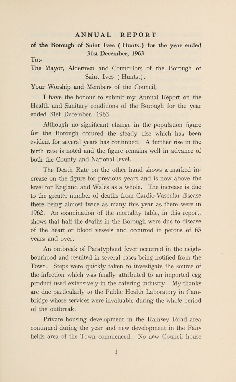ANNUAL REPORT of the Borough of Saint Ives ( Hunts.) for the year ended 31st December, 1963 To:- The Mayor, Aldermen and Councillors of the Borough of Saint Ives (Hunts.). Your Worship and Members of the Council, I have the honour to submit my Annual Report on the Health and Sanitary conditions of the Borough for the year ended 31st December, 1963. Although noi significant change in the population figure for the Borough occured the steady rise which has been evident for several years has continued. A further rise in the birth rate is noted and the figure remains well in advance of both the County and National level. The Death Rate on the other hand shows a marked in¬ crease on the figure for previous years and is now above the level for England and Wales as a whole. The increase is due to the greater number of deaths from Cardio’-Vascular disease there being almost twice as many this year as there were in 1962. An examination of the mortality table, in this report, shows that half the deaths in the Borough were due to disease of the heart or blood vessels and occurred in perons of 65 years and over. An outbreak of Paratyphoid fever occurred in the neigh¬ bourhood and resulted in several cases being notified from the Town. Steps Vv^ere quickly taken to investigate the source of the infection which was finally attributed to an imported egg product used extensively in the catering industry. My thanks are due particularly to the Public Health Laboratory in Cam¬ bridge whose services were invaluable during the whole period of the outbreak. Private housing development in the Ramsey Road area continued during the year and new development in the Faii^ fields area of the Town commenced. No' new Council house
