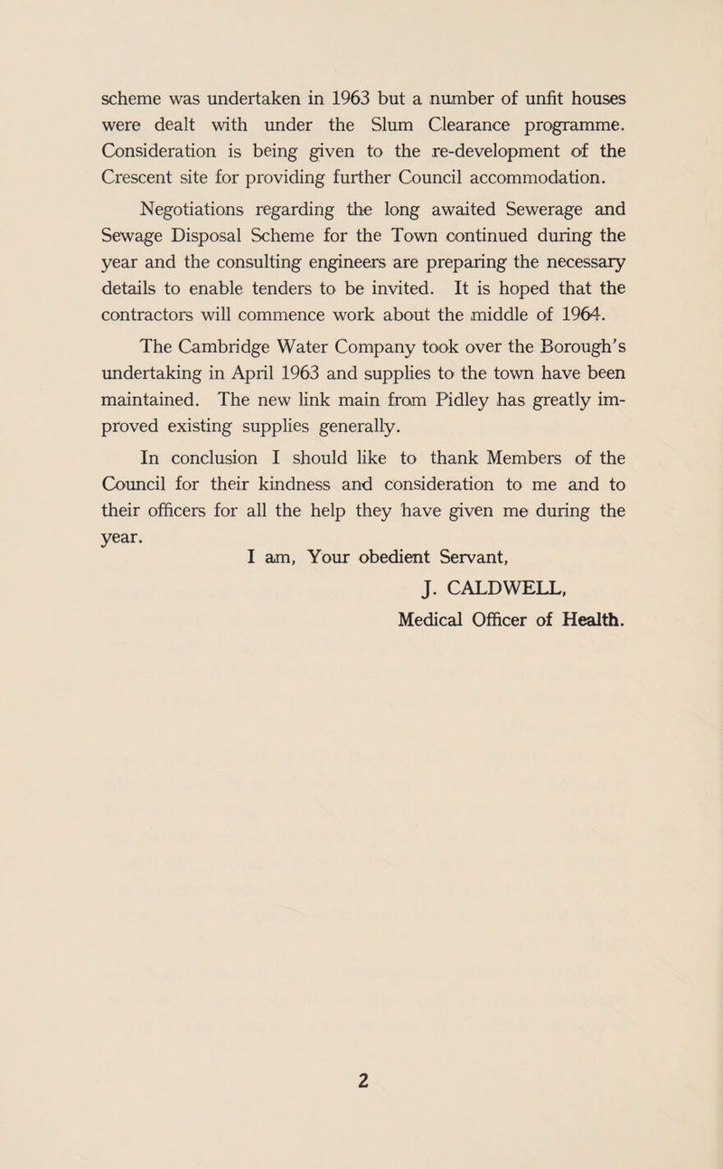 scheme was undertaken in 1963 but a number of unfit houses were dealt with under the Slum Clearance programme. Consideration is being given to the re-development of the Crescent site for providing further Council accommodation. Negotiations regarding the long awaited Sewerage and Sewage Disposal Scheme for the Town continued during the year and the consulting engineers are preparing the necessary details to enable tenders to be invited. It is hoped that the contractors will commence work about the middle of 1964. The Cambridge Water Company took over the Borough's undertaking in April 1963 and supplies to the town have been maintained. The new link main from Pidley has greatly im¬ proved existing supplies generally. In conclusion I should like to thank Members of the Council for their kindness and consideration to me and to their officers for all the help they have given me during the year. I am, Your obedient Servant, J. CALDWELL, Medical Officer of Health.