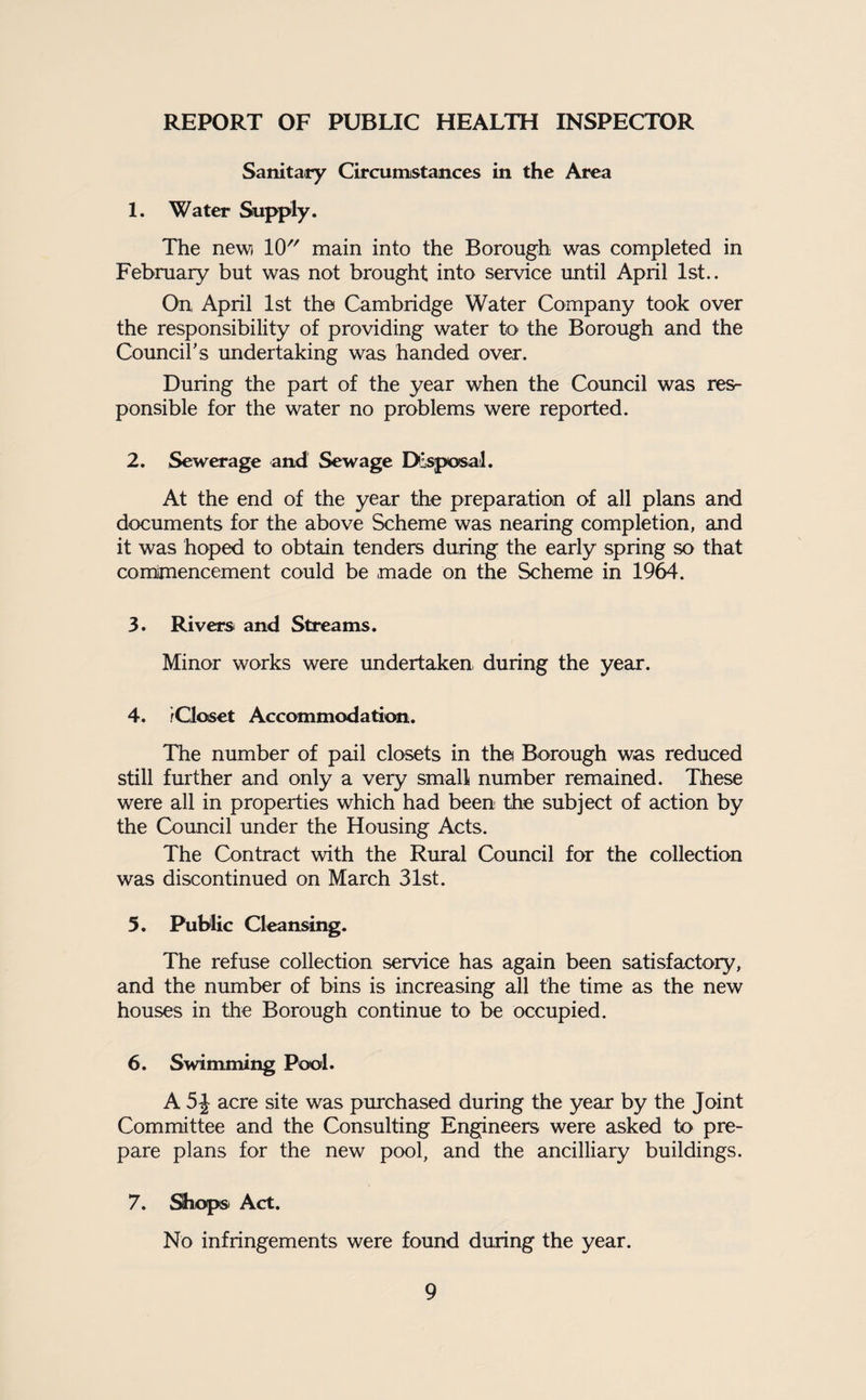REPORT OF PUBLIC HEALTH INSPECTOR Sanitary Circumstances in the Area 1. Water Supply. The new) 10 main into the Borough was completed in February but was not brought into service until April 1st.. On April 1st the Cambridge Water Company took over the responsibility of providing water to the Borough and the Councii’s undertaking was handed over. During the part of the year when the Council was res¬ ponsible for the water no problems were reported. 2. Sewerage and Sewage Disposal. At the end of the year the preparation of all plans and documents for the above Scheme was nearing completion, and it was hoped to obtain tenders during the early spring so that comimencement could be made on the Scheme in 1964. 3. Rivers and Streams. Minor works were undertaken, during the year. 4. iCloset Accommodation. The number of pail closets in the Borough was reduced still further and only a very small number remained. These were all in properties which had been the subject of action by the Coimcil under the Housing Acts. The Contract with the Rural Council for the collection was discontinued on March 31st. 5. Public Cleansing. The refuse collection service has again been satisfactory, and the number of bins is increasing all the time as the new houses in the Borough continue to be occupied. 6. Swimming Pool. A acre site was purchased during the year by the Joint Committee and the Consulting Engineers were asked to pre¬ pare plans for the new pool, and the ancilliary buildings. 7. ^opsi Act. No infringements were found during the year.