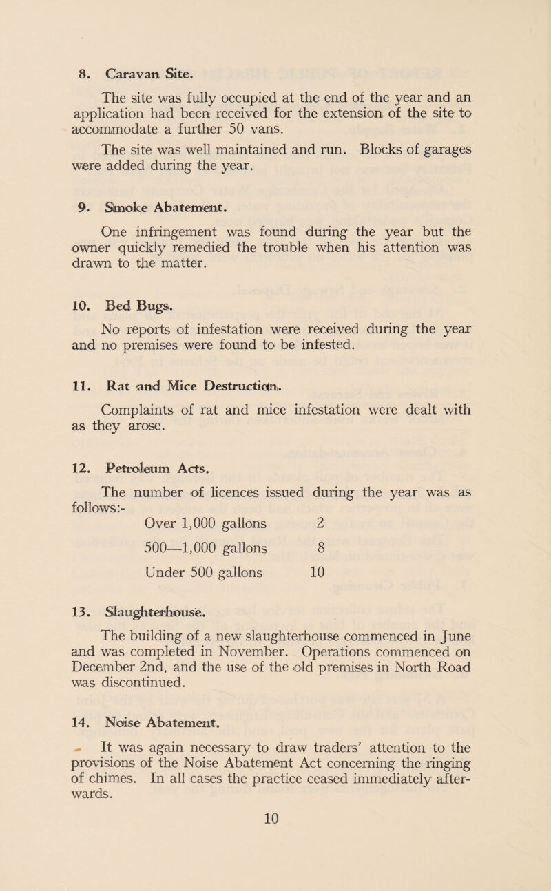 8. Caravan Site. The site was fully occupied at the end of the year and an application had been received for the extension of the site to accommodate a further 50 vans. The site was well maintained and run. Blocks of garages were added during the year. 9. Slmoke Abatement. One infringement was found during the year but the owner quickly remedied the trouble when his attention was drawn to the matter. 10. Bed Bugs. No reports of infestation were received during the year and no premises were found to be infested. 11. Rat and Mice Destructiolii. Complaints of rat and mice infestation were dealt with as they arose. 12. Petroleum Acts. The nmnber of licences issued during the year was as follows Over 1,000 gallons 2 500—1,000 gallons 8 Under 500 gallons 10 13. Slaughterhouse. The building of a new slaughterhouse commenced in June and was completed in November. Operations commenced on December 2nd, and the use of the old premises in North Road was discontinued. 14. Noise Abatement. ^ It was again necessary to draw traders’ attention to the provisions of the Noise Abatement Act concerning the ringing of chimes. In all cases the practice ceased immediately after¬ wards.