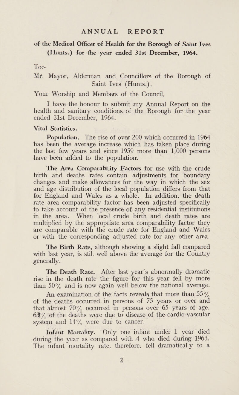 ANNUAL REPORT of the Medical Officer of Health for the Borough of Saint Ives (Hunts.) for the year ended 31st December, 1964. To:- Mayor, Alderman and Councillors of the Borough of Saint Ives (Hunts.). Your Worship and Members of the Council, I have the honour to submit my Annual Report on the health and sanitary conditions of the Borough for the year ended 31st December, 1964. Vital Statistics. Population. The rise of over 200 which occurred in 1964 has been the average increase which has taken place during the last few years and since 1959 more than 1,000 persons have been added to the population. The Area Comparabiity Factors for use with the crude birth and deaths rates contain adjustments for boundary changes and make allowances for the way in which the sex and age distribution of the local population differs from that for England and Wales as a whole. In addition, the death rate area comparability factor has been adjusted specifically to take account of the presence of any residential institutions in the area. When local crude birth and death rates are multiplied by the appropriate area comparability factor they are comparable with the crude rate for England and Wales or with the corresponding adjusted rate for any other area. The Birth Rate, although showing a slight fall compared with last year, is stiL well above the average for the Country generally. The Death Rate. After last year’s abnormally dramatic rise in the death rate the figure for this year fell by more than 50i% and is now again well be.ow the national average. An examination of the facts reveals that more than 55% of the deaths occurred in persons of 75 years or over and that almost 70% occurred in persons over 65 years of age. 61J% of the deaths were due to disease of themardio-vascular system and 14% were due to cancer. Infant Mortality. Only one infant under 1 year died during the year as compared with .4 who died during 1963. The infant mortality rate, therefore, fell dramatical y to a